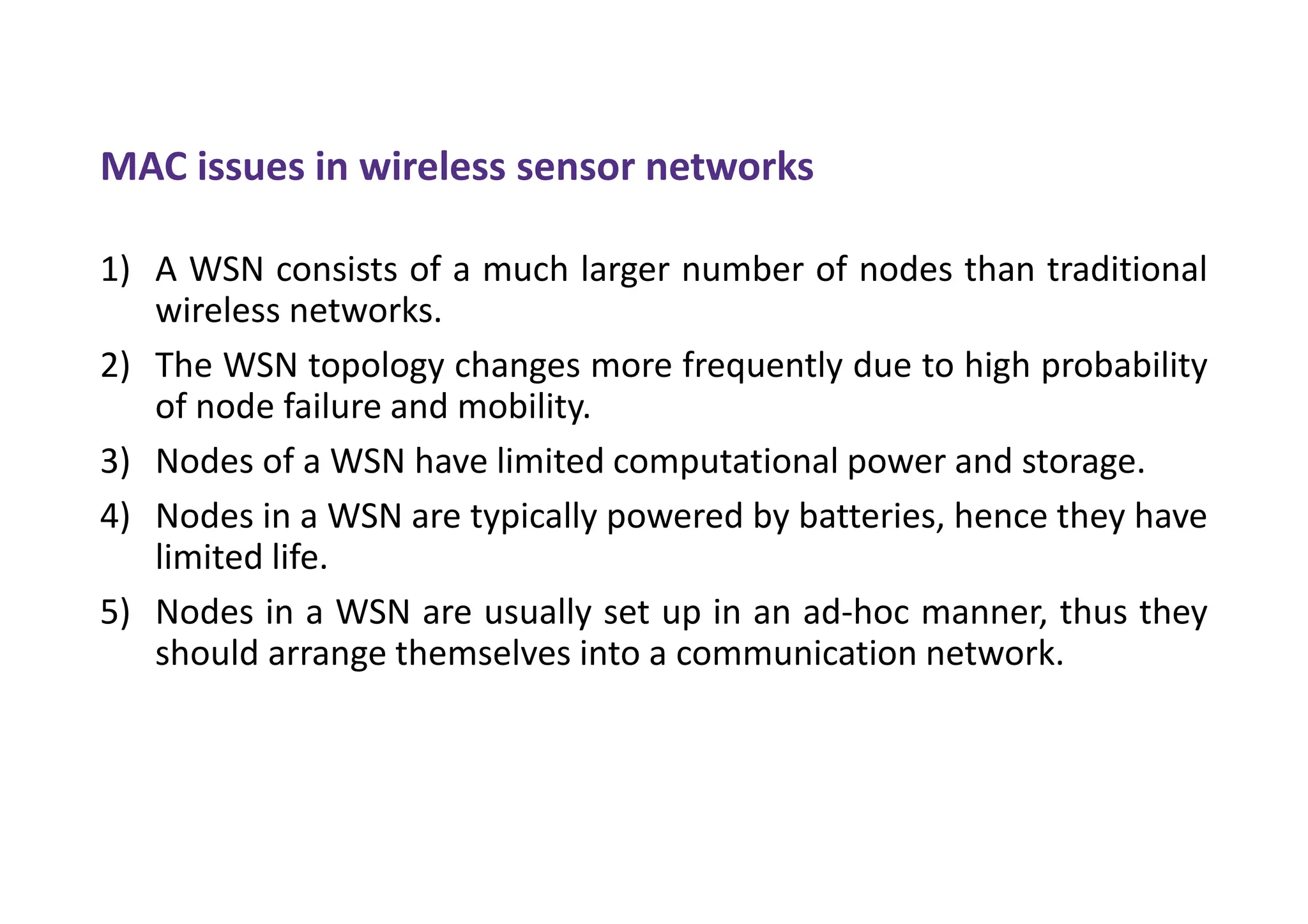MAC issues in wireless sensor networks
1) A WSN consists of a much larger number of nodes than traditional
wireless networks.
2) The WSN topology changes more frequently due to high probability
of node failure and mobility.
3) Nodes of a WSN have limited computational power and storage.
4) Nodes in a WSN are typically powered by batteries, hence they have
limited life.
5) Nodes in a WSN are usually set up in an ad-hoc manner, thus they
should arrange themselves into a communication network.
 
