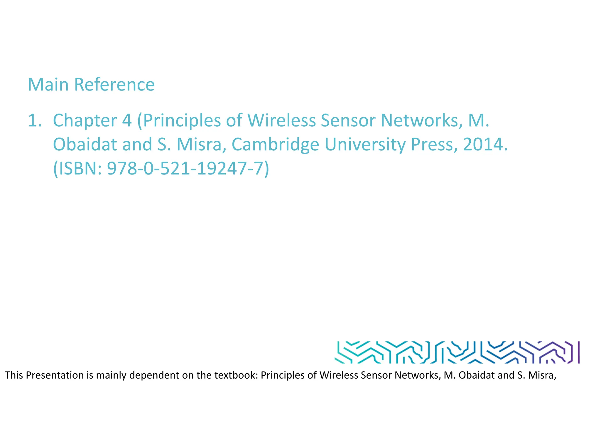 Main Reference
1. Chapter 4 (Principles of Wireless Sensor Networks, M.
Obaidat and S. Misra, Cambridge University Press, 2014.
(ISBN: 978-0-521-19247-7)
This Presentation is mainly dependent on the textbook: Principles of Wireless Sensor Networks, M. Obaidat and S. Misra,
Cambridge University Press, 2014. (ISBN: 978-0-521-19247-7)
 