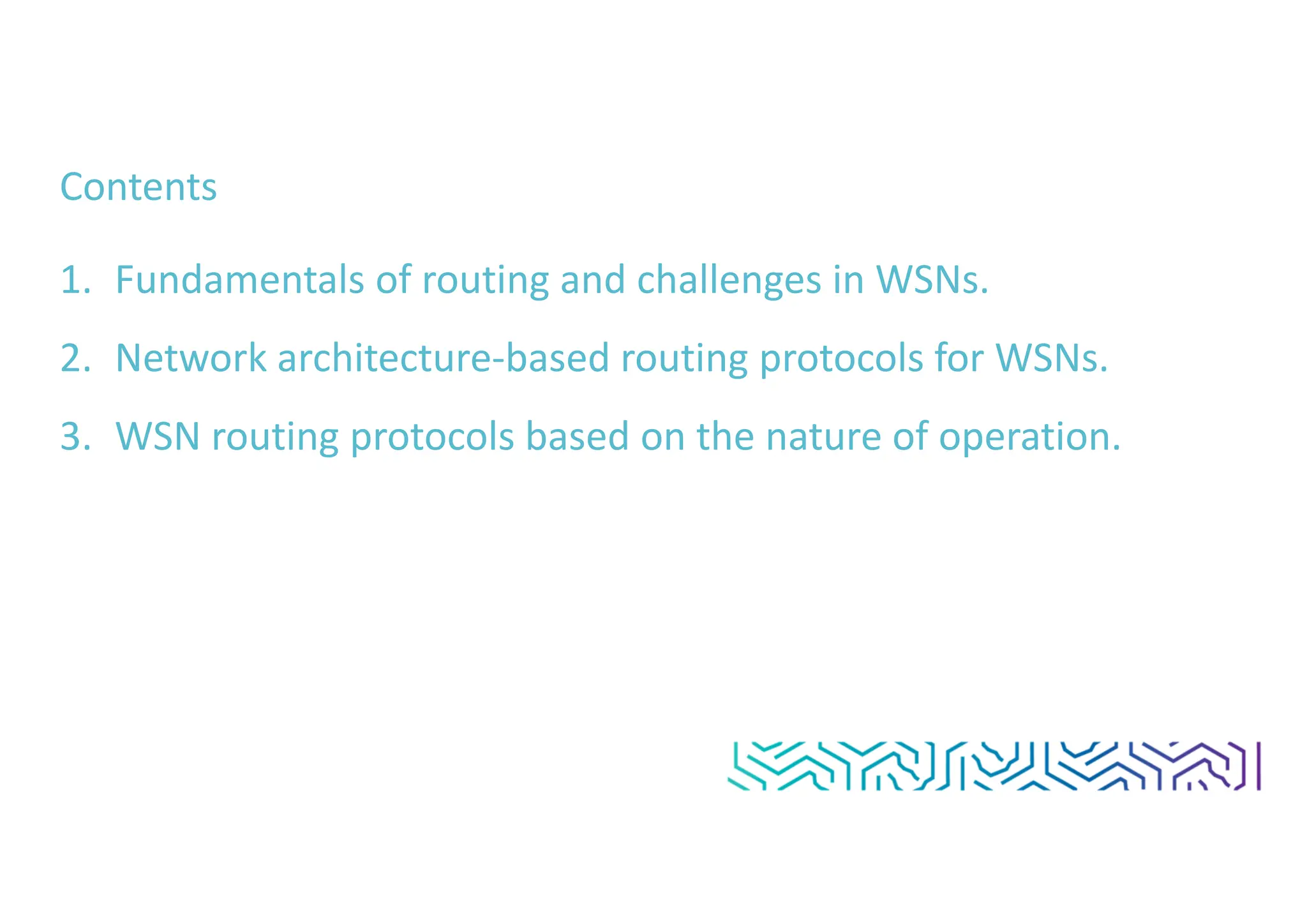 Contents
1. Fundamentals of routing and challenges in WSNs.
2. Network architecture-based routing protocols for WSNs.
3. WSN routing protocols based on the nature of operation.
 