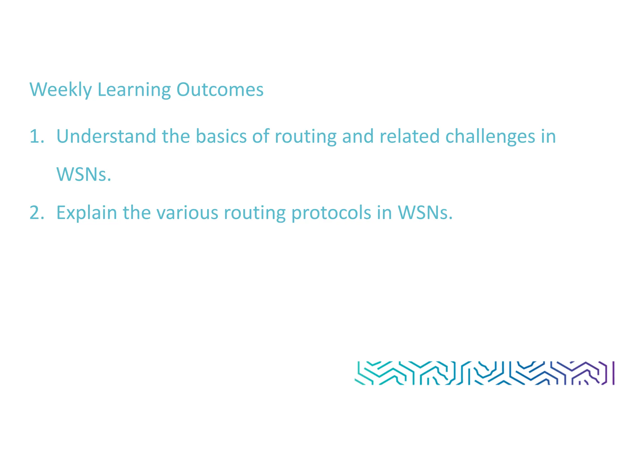 Weekly Learning Outcomes
1. Understand the basics of routing and related challenges in
WSNs.
2. Explain the various routing protocols in WSNs.
 