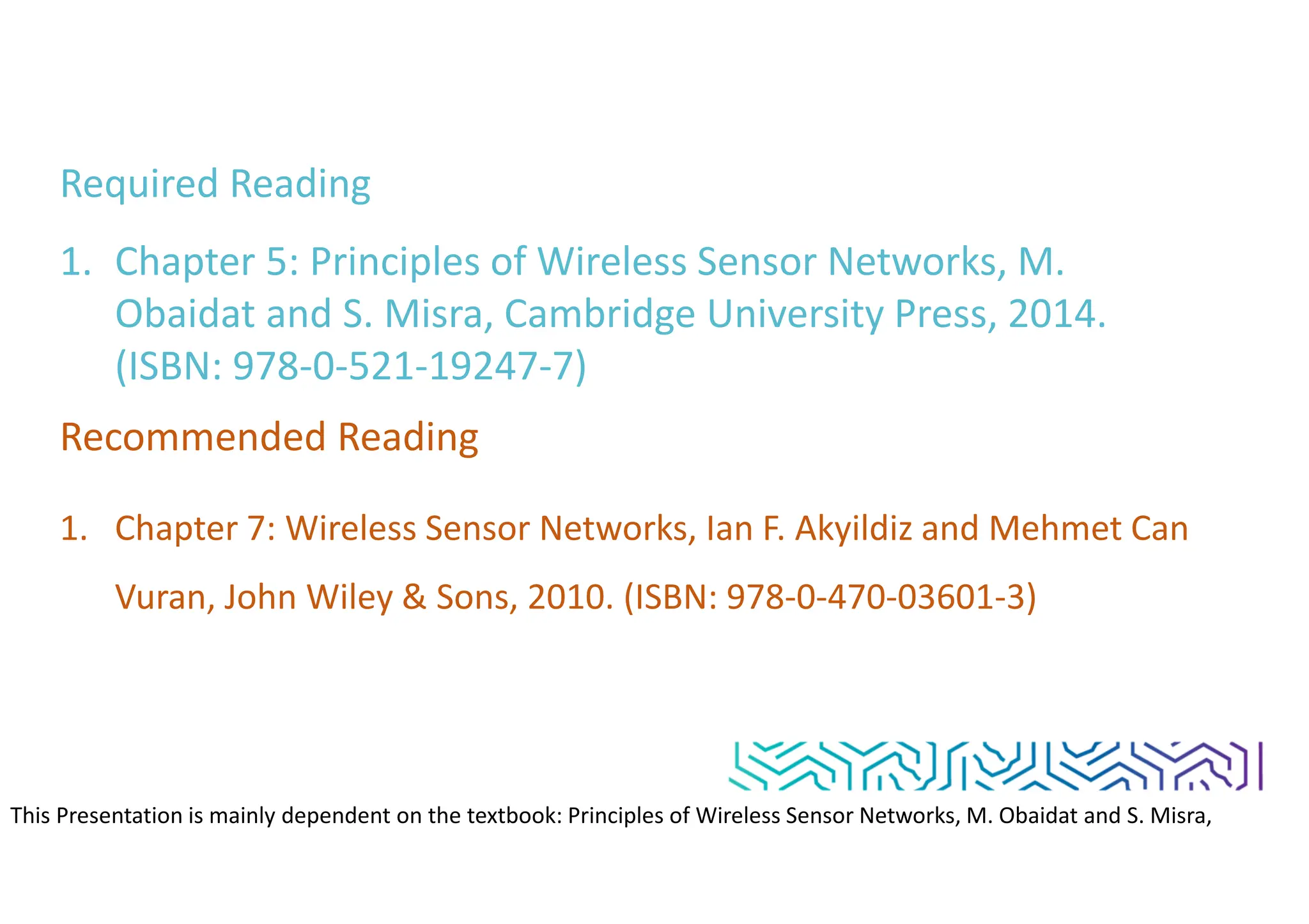 Required Reading
1. Chapter 5: Principles of Wireless Sensor Networks, M.
Obaidat and S. Misra, Cambridge University Press, 2014.
(ISBN: 978-0-521-19247-7)
Recommended Reading
1. Chapter 7: Wireless Sensor Networks, Ian F. Akyildiz and Mehmet Can
Vuran, John Wiley & Sons, 2010. (ISBN: 978-0-470-03601-3)
This Presentation is mainly dependent on the textbook: Principles of Wireless Sensor Networks, M. Obaidat and S. Misra,
Cambridge University Press, 2014. (ISBN: 978-0-521-19247-7)
 