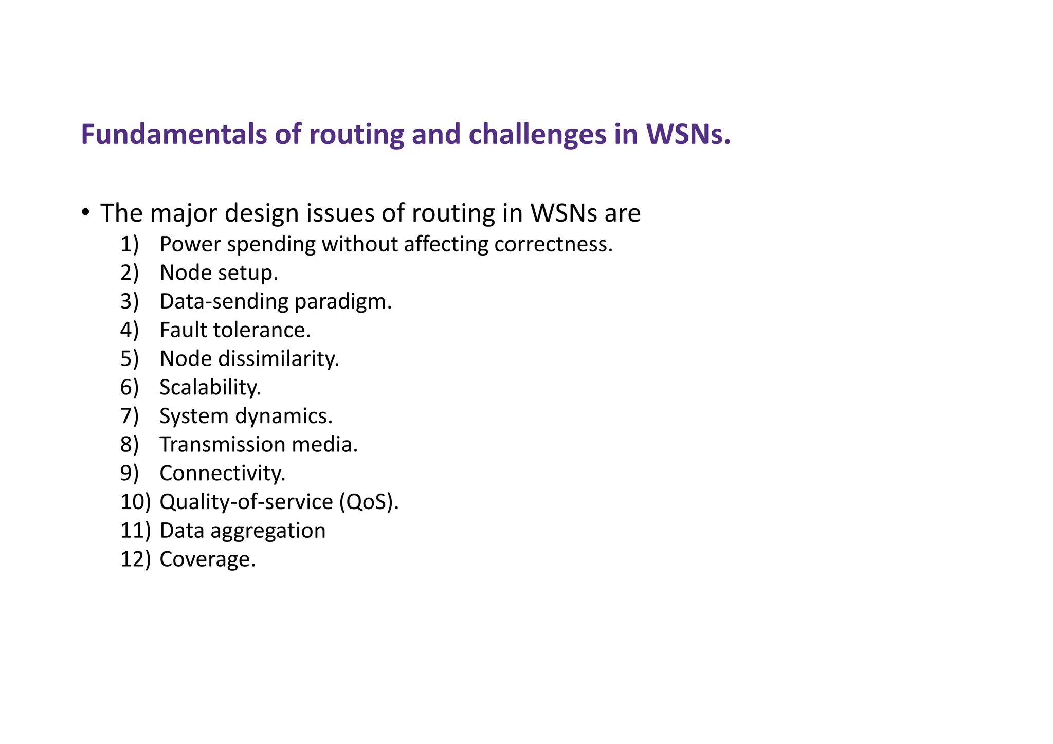 Fundamentals of routing and challenges in WSNs.
• The major design issues of routing in WSNs are
1) Power spending without affecting correctness.
2) Node setup.
3) Data-sending paradigm.
4) Fault tolerance.
5) Node dissimilarity.
6) Scalability.
7) System dynamics.
8) Transmission media.
9) Connectivity.
10) Quality-of-service (QoS).
11) Data aggregation
12) Coverage.
 