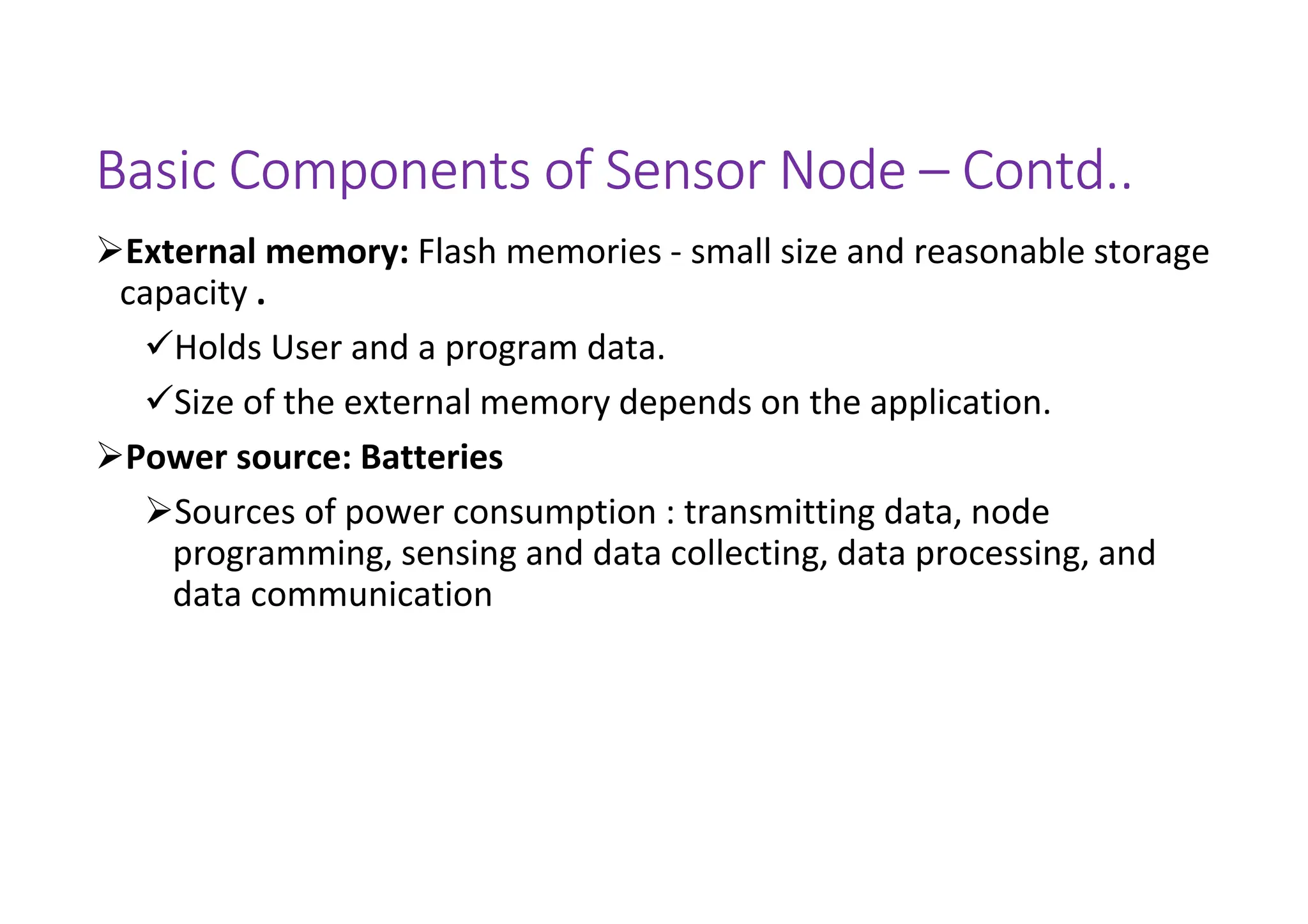 Basic Components of Sensor Node – Contd..
External memory: Flash memories - small size and reasonable storage
capacity .
Holds User and a program data.
Size of the external memory depends on the application.
Power source: Batteries
Sources of power consumption : transmitting data, node
programming, sensing and data collecting, data processing, and
data communication
 