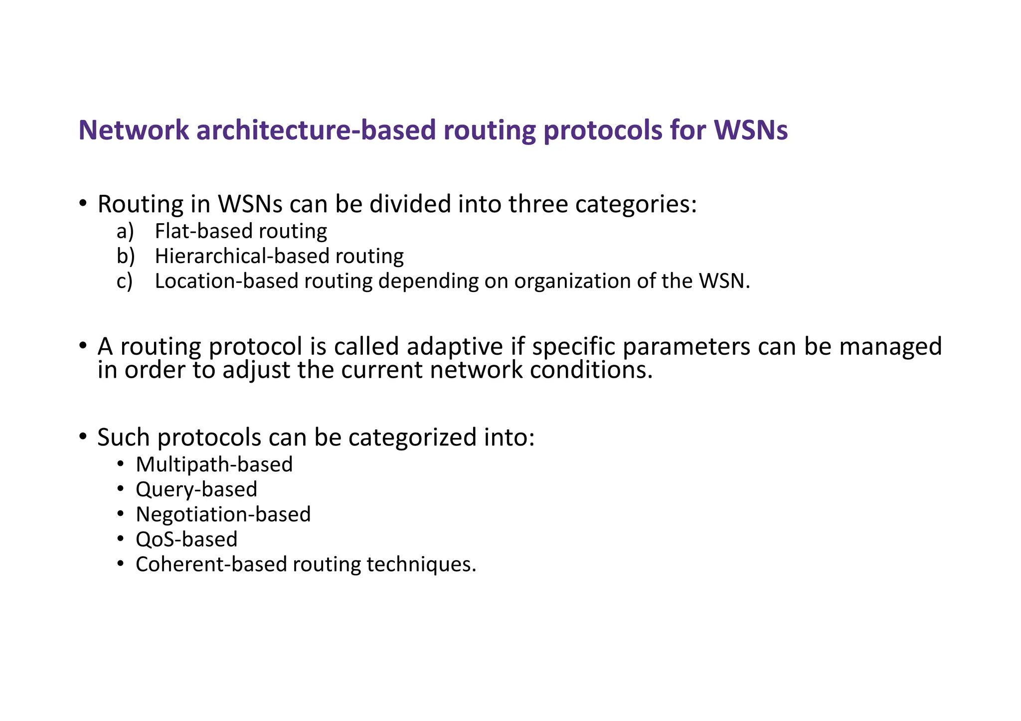 Network architecture-based routing protocols for WSNs
• Routing in WSNs can be divided into three categories:
a) Flat-based routing
b) Hierarchical-based routing
c) Location-based routing depending on organization of the WSN.
• A routing protocol is called adaptive if specific parameters can be managed
in order to adjust the current network conditions.
• Such protocols can be categorized into:
• Multipath-based
• Query-based
• Negotiation-based
• QoS-based
• Coherent-based routing techniques.
 