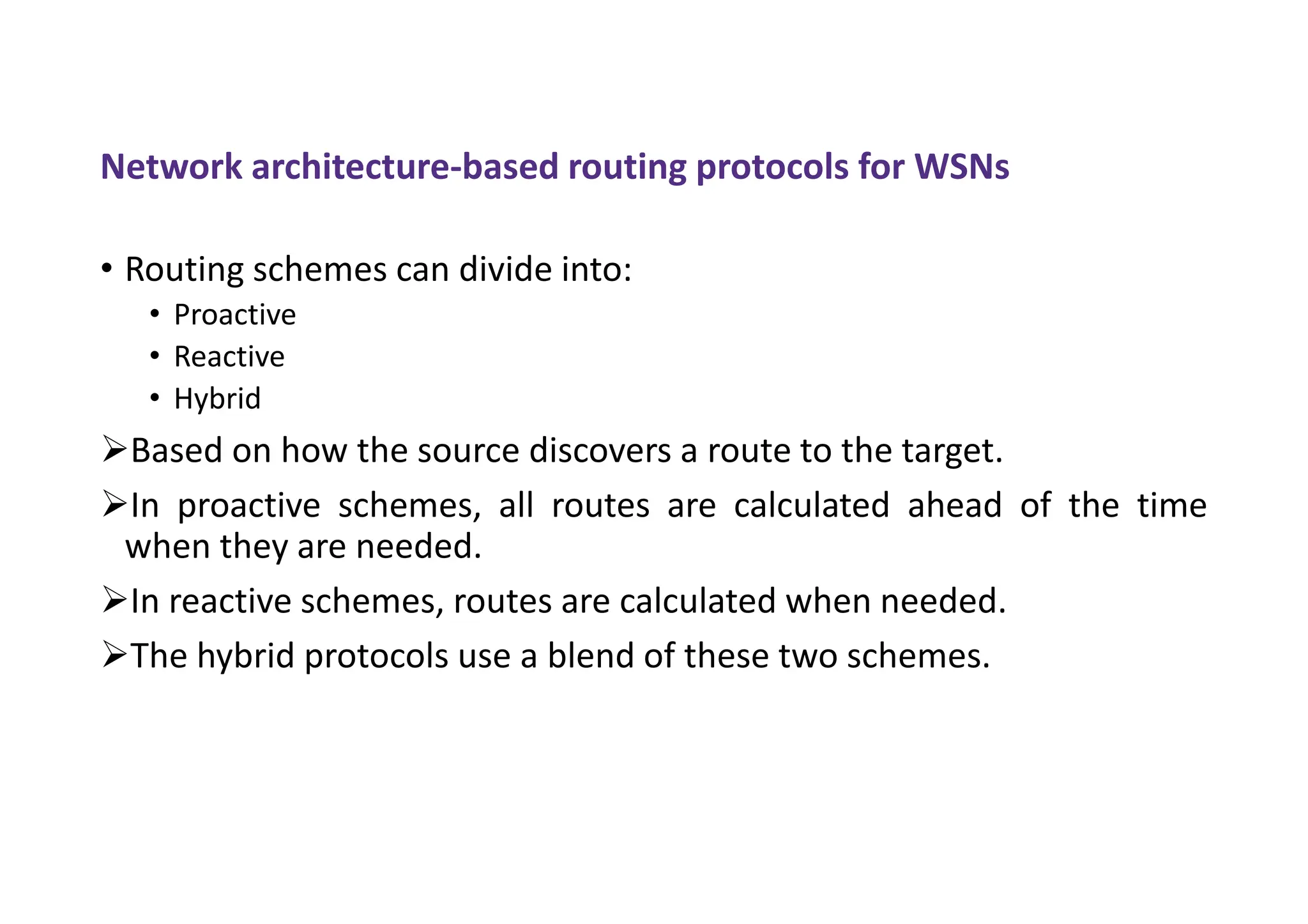 Network architecture-based routing protocols for WSNs
• Routing schemes can divide into:
• Proactive
• Reactive
• Hybrid
Based on how the source discovers a route to the target.
In proactive schemes, all routes are calculated ahead of the time
when they are needed.
In reactive schemes, routes are calculated when needed.
The hybrid protocols use a blend of these two schemes.
 