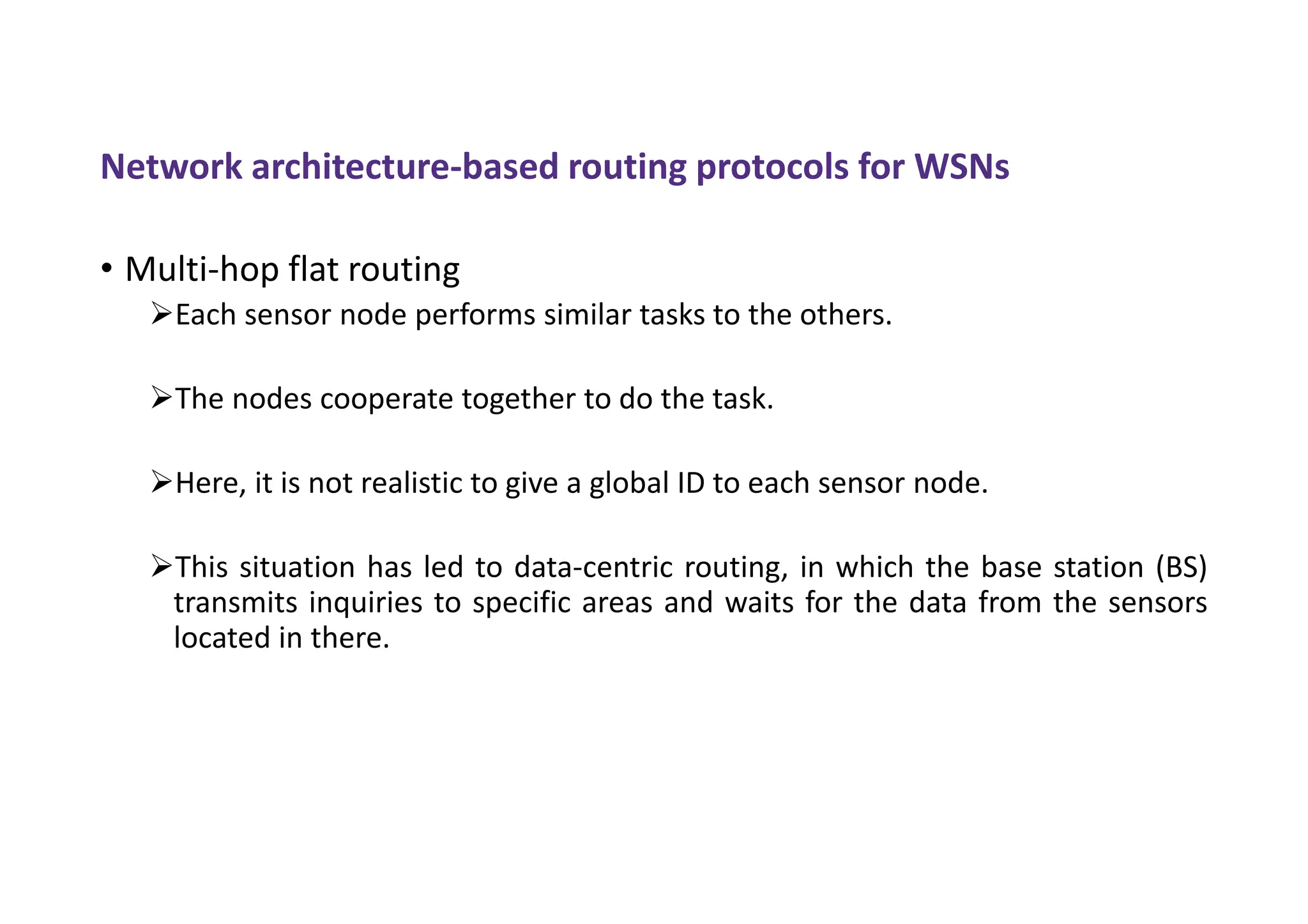 Network architecture-based routing protocols for WSNs
• Multi-hop flat routing
Each sensor node performs similar tasks to the others.
The nodes cooperate together to do the task.
Here, it is not realistic to give a global ID to each sensor node.
This situation has led to data-centric routing, in which the base station (BS)
transmits inquiries to specific areas and waits for the data from the sensors
located in there.
 