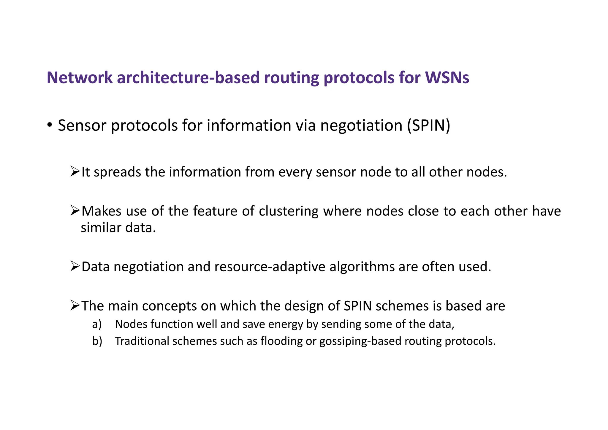 Network architecture-based routing protocols for WSNs
• Sensor protocols for information via negotiation (SPIN)
It spreads the information from every sensor node to all other nodes.
Makes use of the feature of clustering where nodes close to each other have
similar data.
Data negotiation and resource-adaptive algorithms are often used.
The main concepts on which the design of SPIN schemes is based are
a) Nodes function well and save energy by sending some of the data,
b) Traditional schemes such as flooding or gossiping-based routing protocols.
 