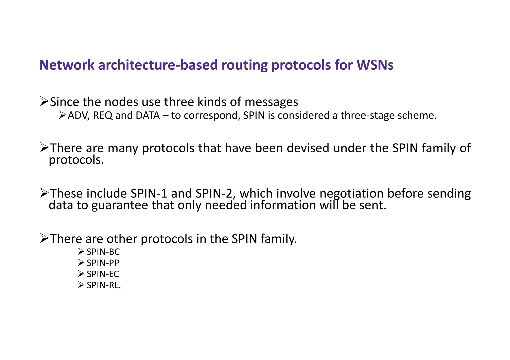 Network architecture-based routing protocols for WSNs
Since the nodes use three kinds of messages
ADV, REQ and DATA – to correspond, SPIN is considered a three-stage scheme.
There are many protocols that have been devised under the SPIN family of
protocols.
These include SPIN-1 and SPIN-2, which involve negotiation before sending
data to guarantee that only needed information will be sent.
There are other protocols in the SPIN family.
 SPIN-BC
 SPIN-PP
 SPIN-EC
 SPIN-RL.
 