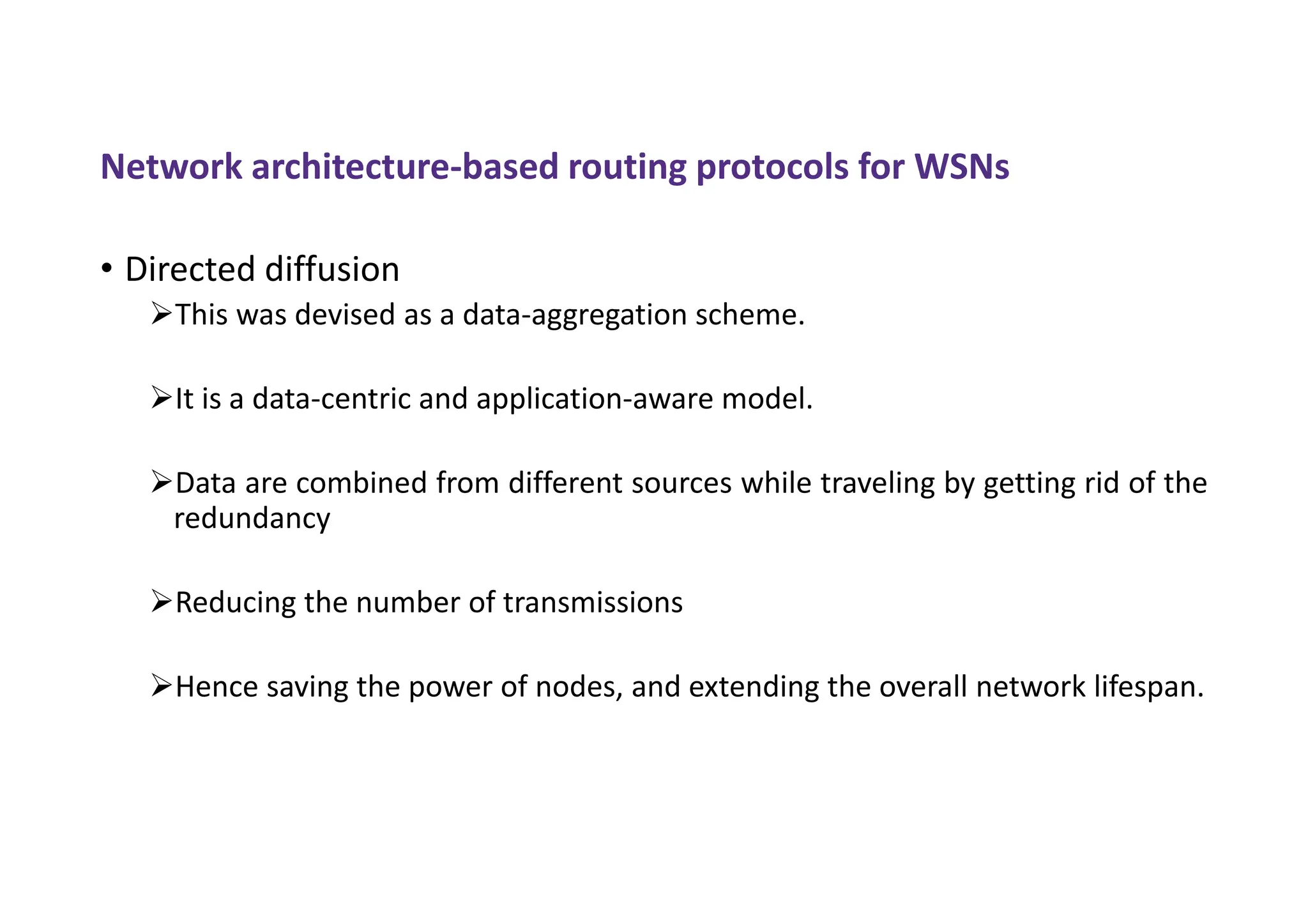 Network architecture-based routing protocols for WSNs
• Directed diffusion
This was devised as a data-aggregation scheme.
It is a data-centric and application-aware model.
Data are combined from different sources while traveling by getting rid of the
redundancy
Reducing the number of transmissions
Hence saving the power of nodes, and extending the overall network lifespan.
 