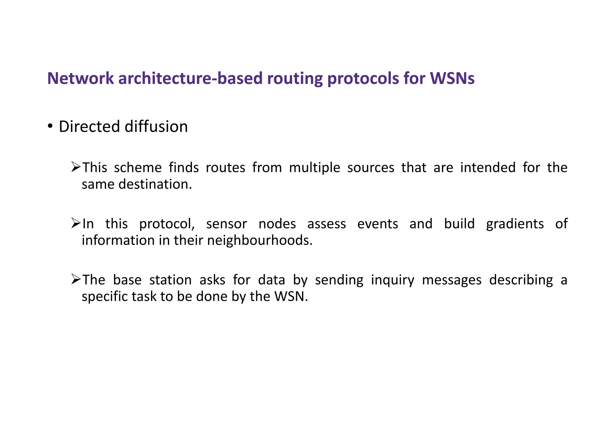 Network architecture-based routing protocols for WSNs
• Directed diffusion
This scheme finds routes from multiple sources that are intended for the
same destination.
In this protocol, sensor nodes assess events and build gradients of
information in their neighbourhoods.
The base station asks for data by sending inquiry messages describing a
specific task to be done by the WSN.
 