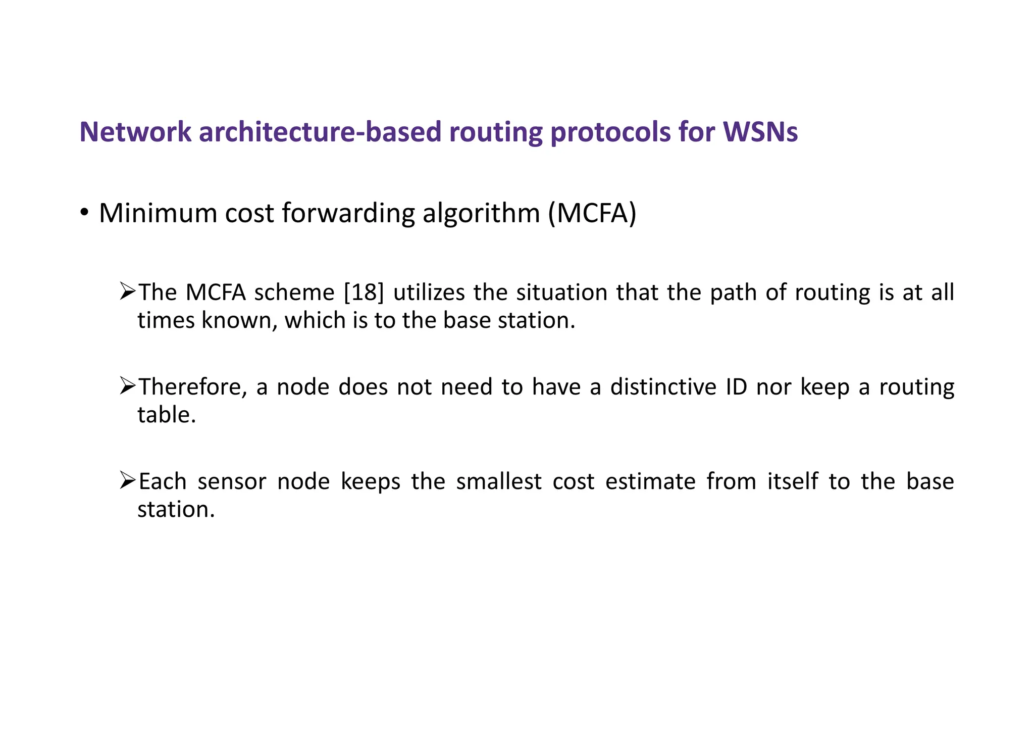 Network architecture-based routing protocols for WSNs
• Minimum cost forwarding algorithm (MCFA)
The MCFA scheme [18] utilizes the situation that the path of routing is at all
times known, which is to the base station.
Therefore, a node does not need to have a distinctive ID nor keep a routing
table.
Each sensor node keeps the smallest cost estimate from itself to the base
station.
 
