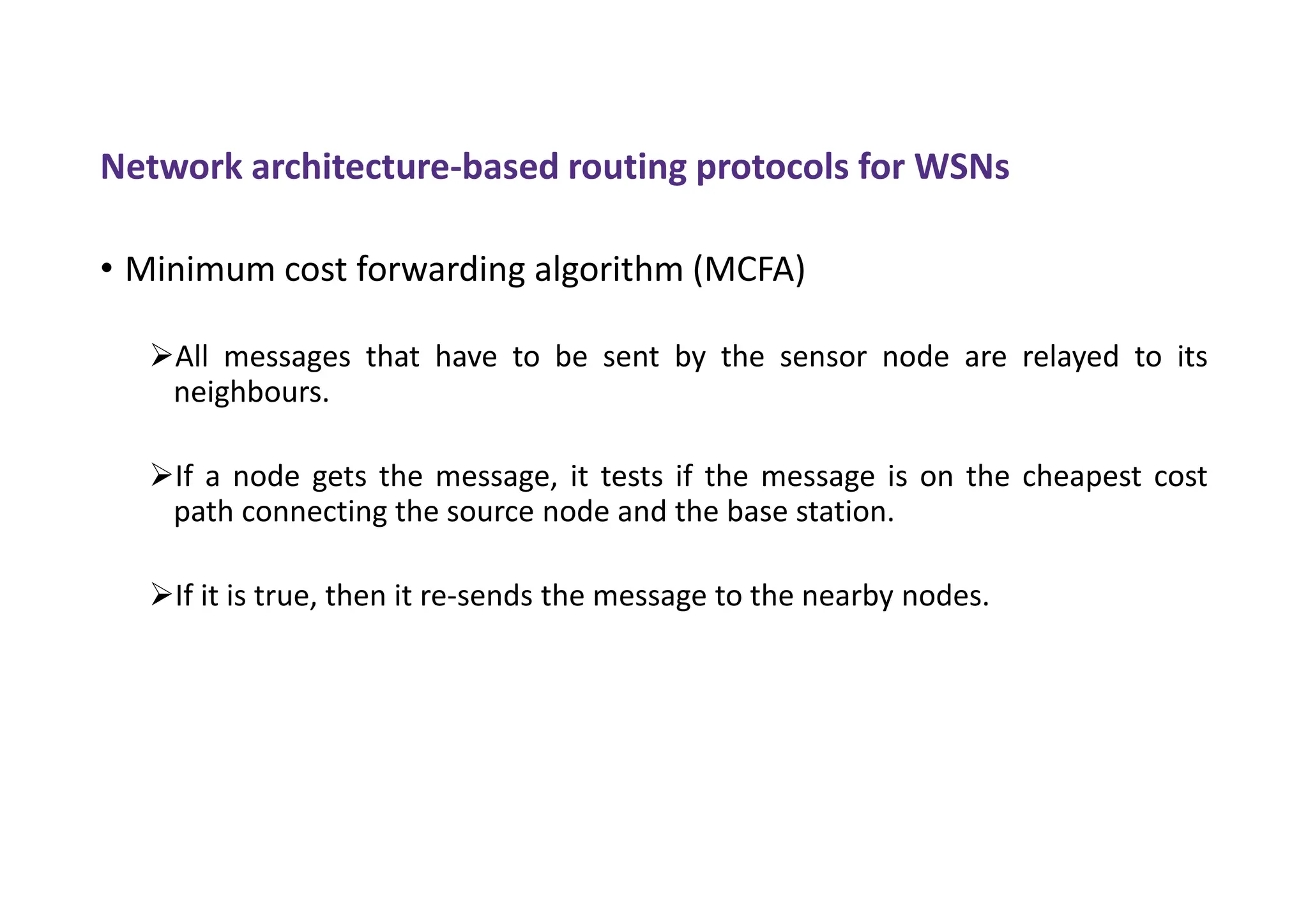 Network architecture-based routing protocols for WSNs
• Minimum cost forwarding algorithm (MCFA)
All messages that have to be sent by the sensor node are relayed to its
neighbours.
If a node gets the message, it tests if the message is on the cheapest cost
path connecting the source node and the base station.
If it is true, then it re-sends the message to the nearby nodes.
 