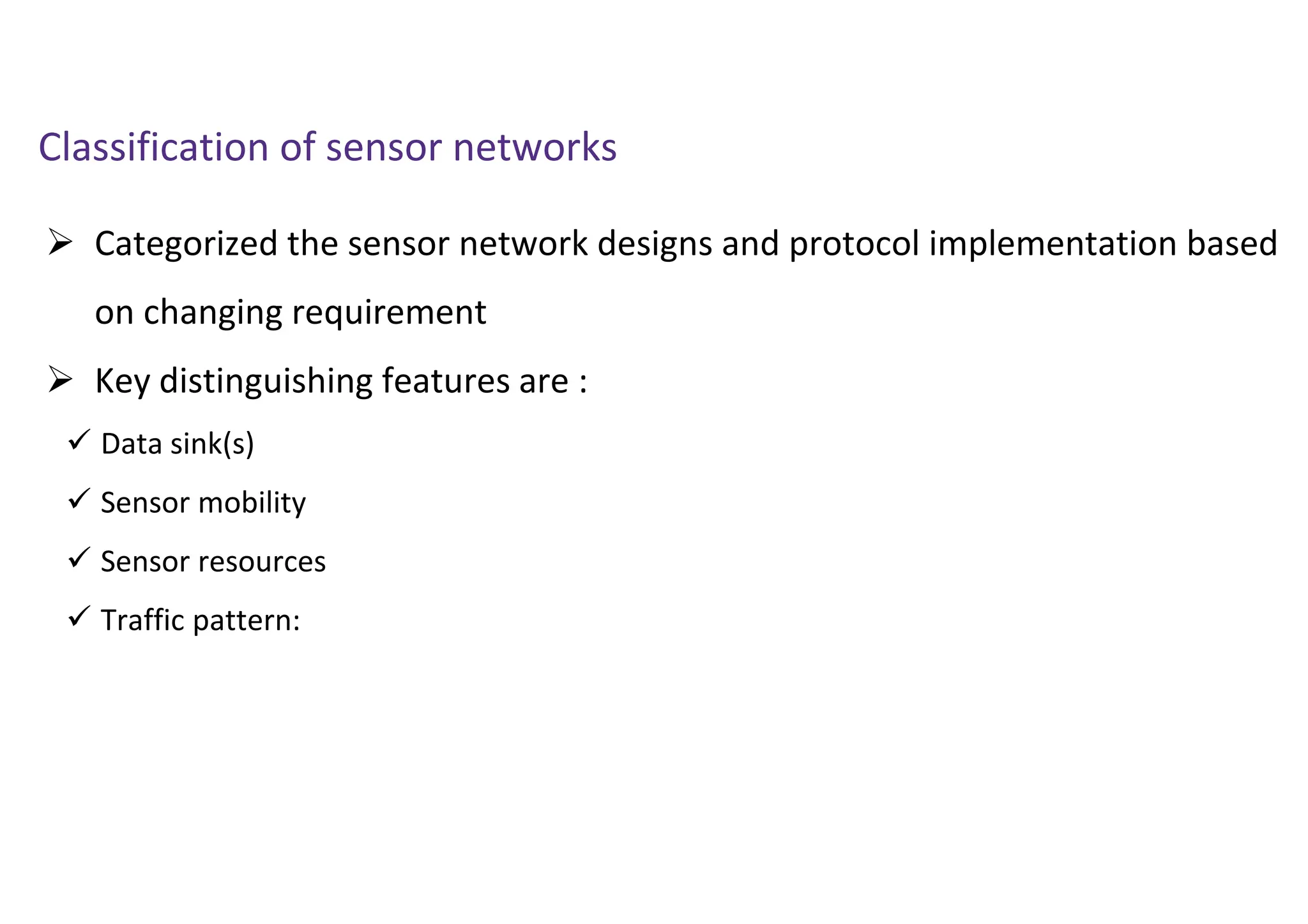  Categorized the sensor network designs and protocol implementation based
on changing requirement
 Key distinguishing features are :
 Data sink(s)
 Sensor mobility
 Sensor resources
 Traffic pattern:
Classification of sensor networks
 
