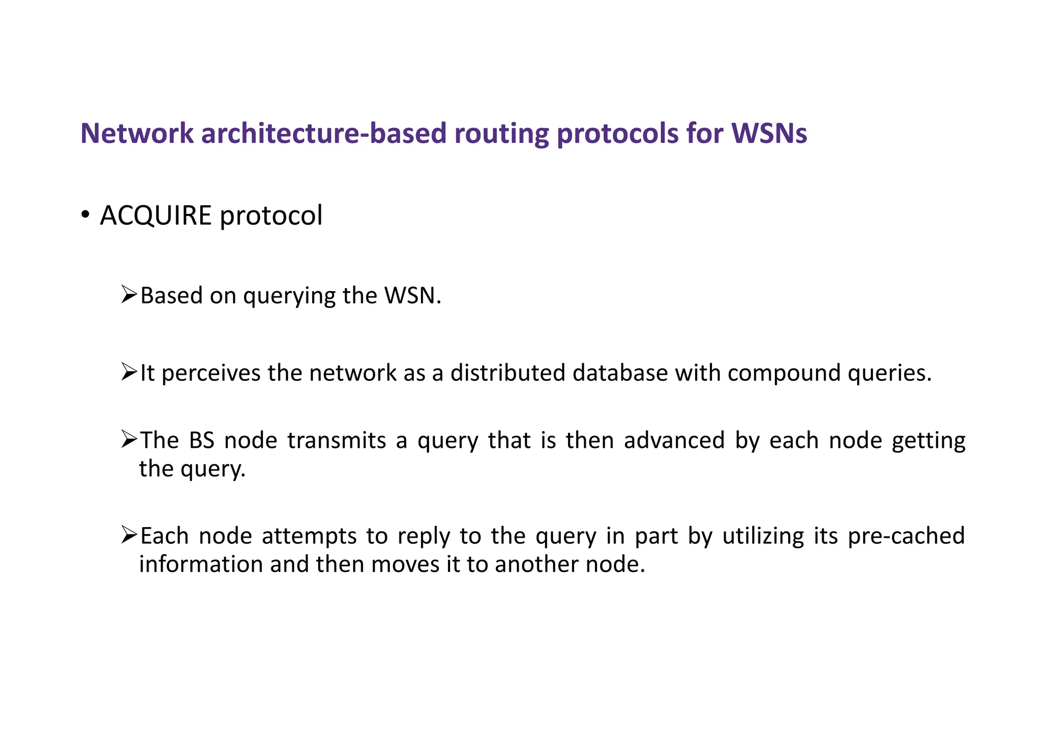 Network architecture-based routing protocols for WSNs
• ACQUIRE protocol
Based on querying the WSN.
It perceives the network as a distributed database with compound queries.
The BS node transmits a query that is then advanced by each node getting
the query.
Each node attempts to reply to the query in part by utilizing its pre-cached
information and then moves it to another node.
 