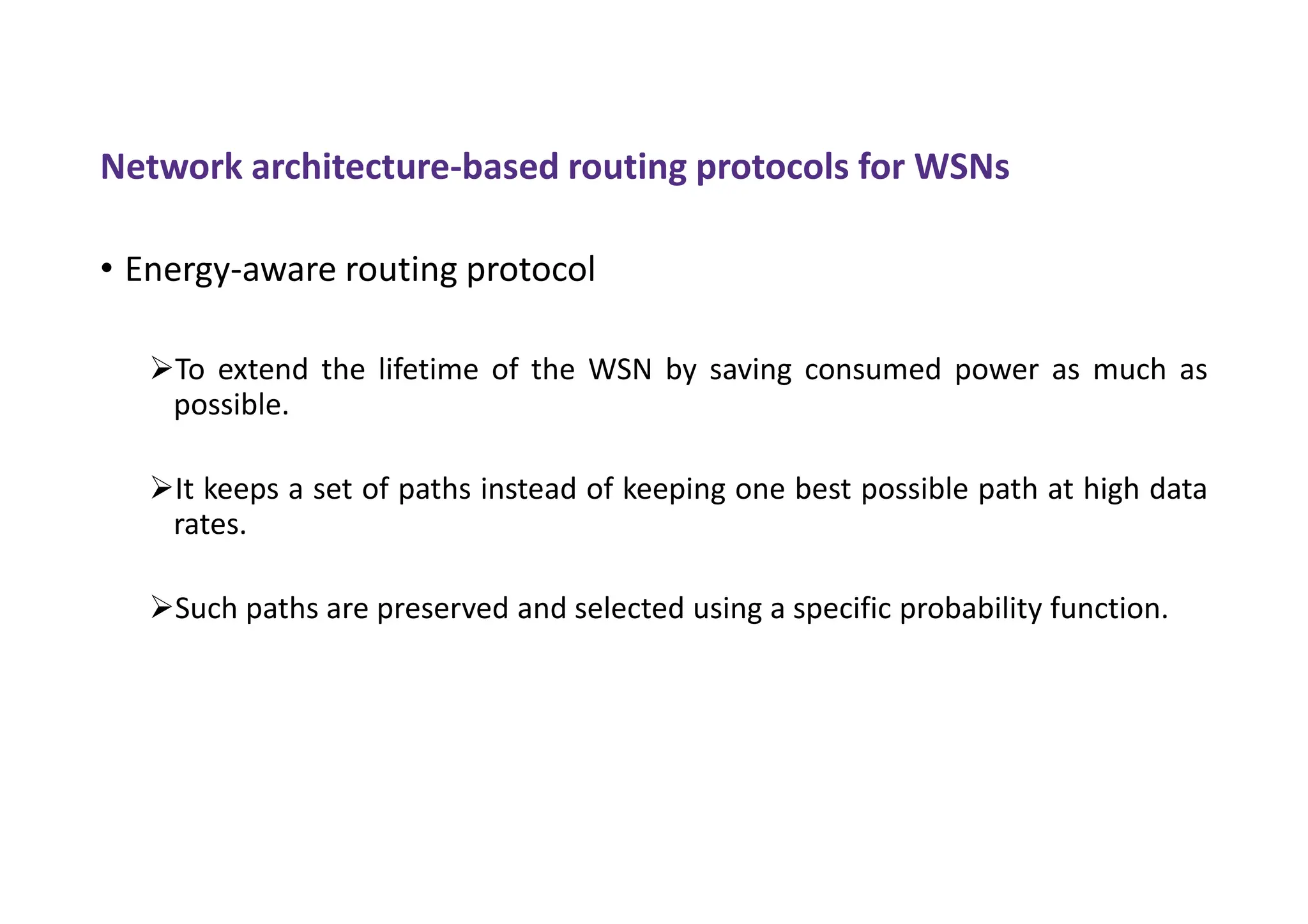 Network architecture-based routing protocols for WSNs
• Energy-aware routing protocol
To extend the lifetime of the WSN by saving consumed power as much as
possible.
It keeps a set of paths instead of keeping one best possible path at high data
rates.
Such paths are preserved and selected using a specific probability function.
 