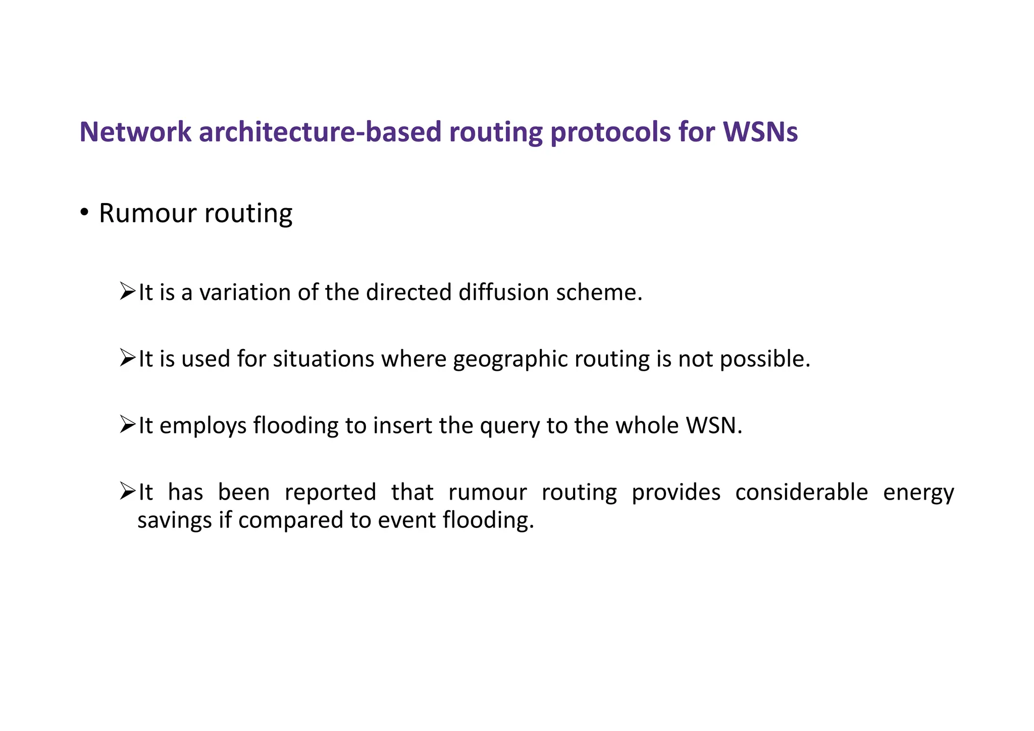 Network architecture-based routing protocols for WSNs
• Rumour routing
It is a variation of the directed diffusion scheme.
It is used for situations where geographic routing is not possible.
It employs flooding to insert the query to the whole WSN.
It has been reported that rumour routing provides considerable energy
savings if compared to event flooding.
 