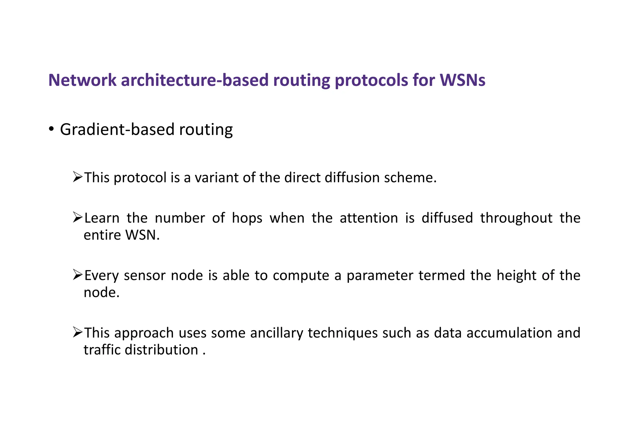 Network architecture-based routing protocols for WSNs
• Gradient-based routing
This protocol is a variant of the direct diffusion scheme.
Learn the number of hops when the attention is diffused throughout the
entire WSN.
Every sensor node is able to compute a parameter termed the height of the
node.
This approach uses some ancillary techniques such as data accumulation and
traffic distribution .
 