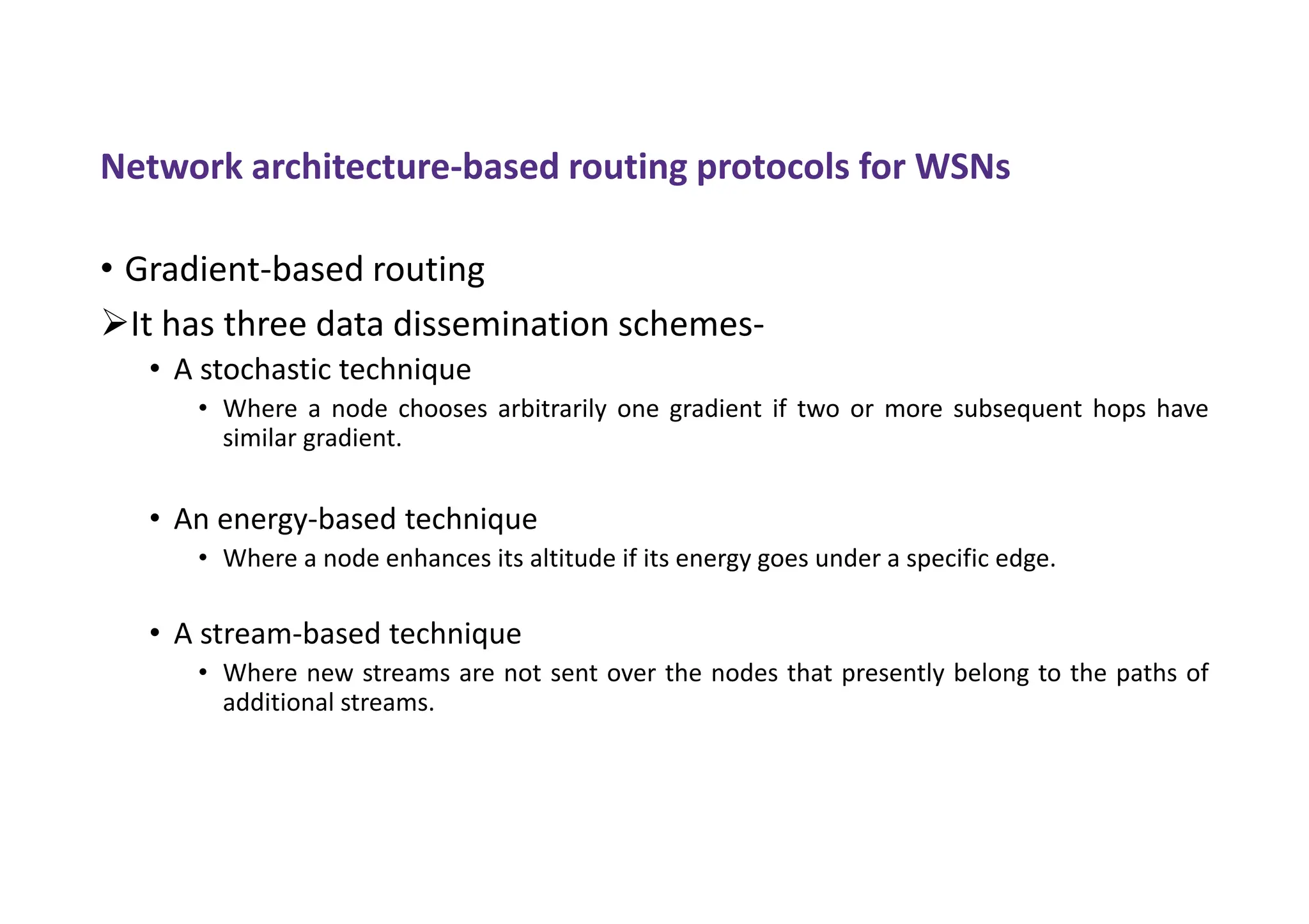 Network architecture-based routing protocols for WSNs
• Gradient-based routing
It has three data dissemination schemes-
• A stochastic technique
• Where a node chooses arbitrarily one gradient if two or more subsequent hops have
similar gradient.
• An energy-based technique
• Where a node enhances its altitude if its energy goes under a specific edge.
• A stream-based technique
• Where new streams are not sent over the nodes that presently belong to the paths of
additional streams.
 
