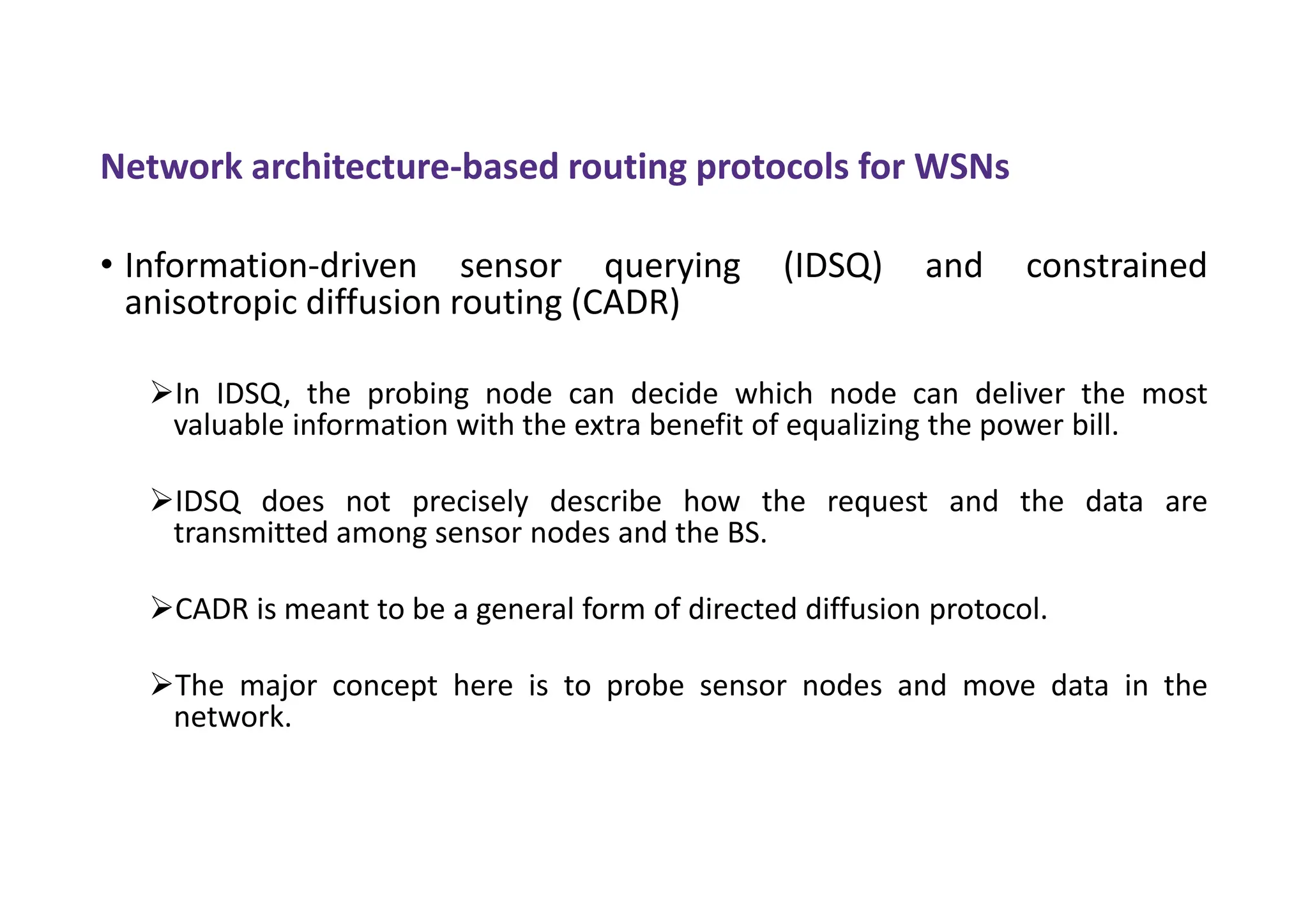 Network architecture-based routing protocols for WSNs
• Information-driven sensor querying (IDSQ) and constrained
anisotropic diffusion routing (CADR)
In IDSQ, the probing node can decide which node can deliver the most
valuable information with the extra benefit of equalizing the power bill.
IDSQ does not precisely describe how the request and the data are
transmitted among sensor nodes and the BS.
CADR is meant to be a general form of directed diffusion protocol.
The major concept here is to probe sensor nodes and move data in the
network.
 