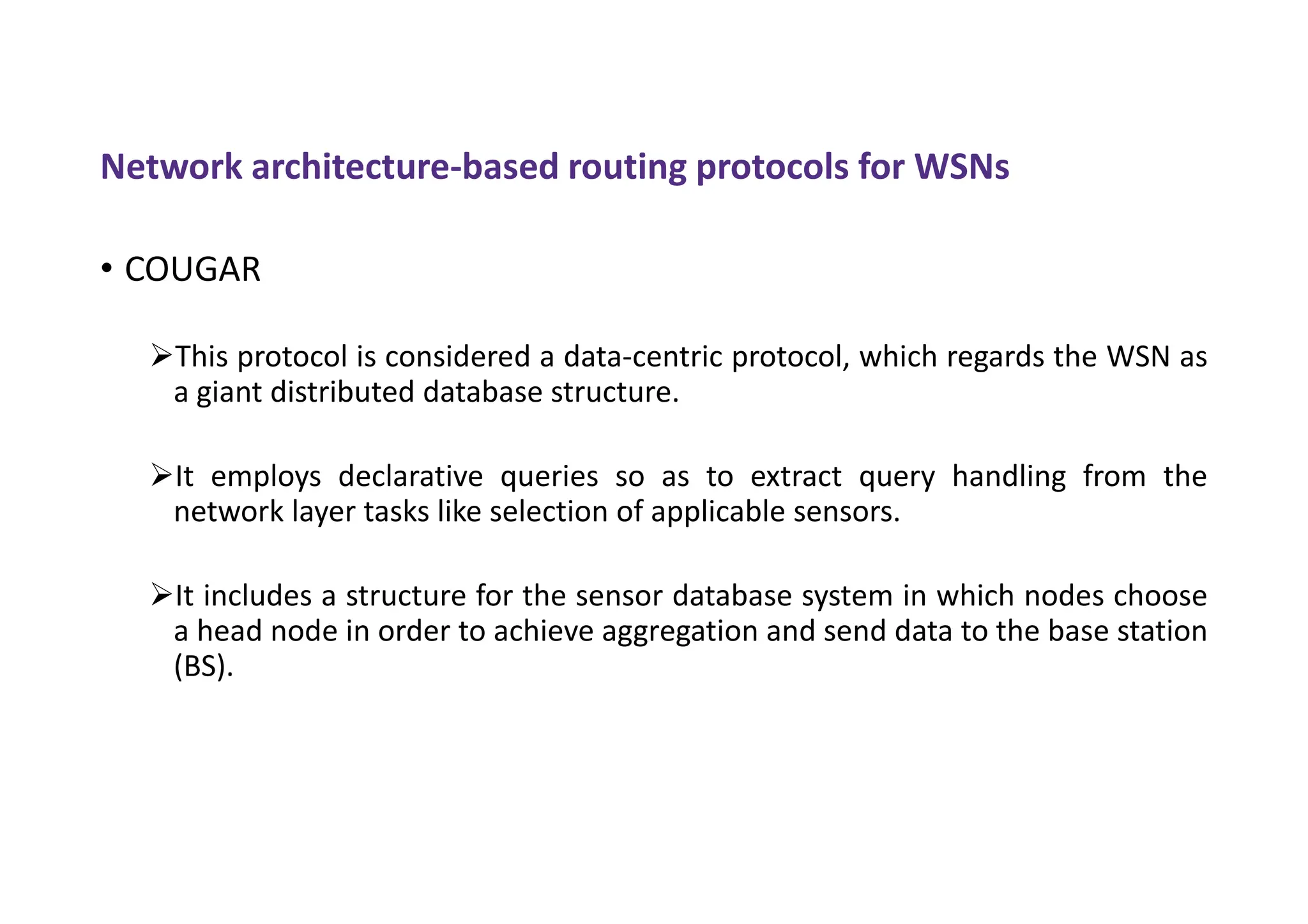 Network architecture-based routing protocols for WSNs
• COUGAR
This protocol is considered a data-centric protocol, which regards the WSN as
a giant distributed database structure.
It employs declarative queries so as to extract query handling from the
network layer tasks like selection of applicable sensors.
It includes a structure for the sensor database system in which nodes choose
a head node in order to achieve aggregation and send data to the base station
(BS).
 