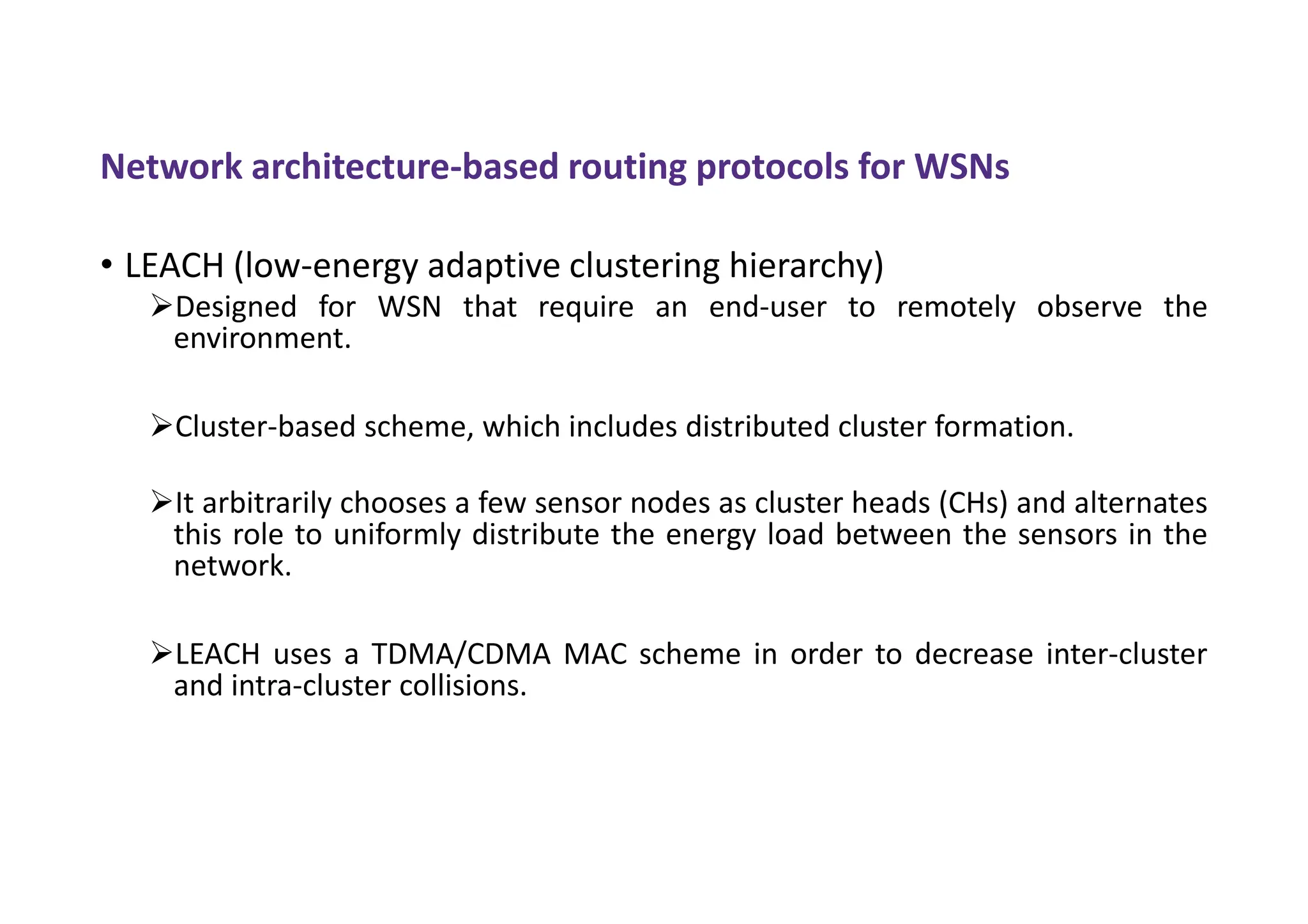 Network architecture-based routing protocols for WSNs
• LEACH (low-energy adaptive clustering hierarchy)
Designed for WSN that require an end-user to remotely observe the
environment.
Cluster-based scheme, which includes distributed cluster formation.
It arbitrarily chooses a few sensor nodes as cluster heads (CHs) and alternates
this role to uniformly distribute the energy load between the sensors in the
network.
LEACH uses a TDMA/CDMA MAC scheme in order to decrease inter-cluster
and intra-cluster collisions.
 