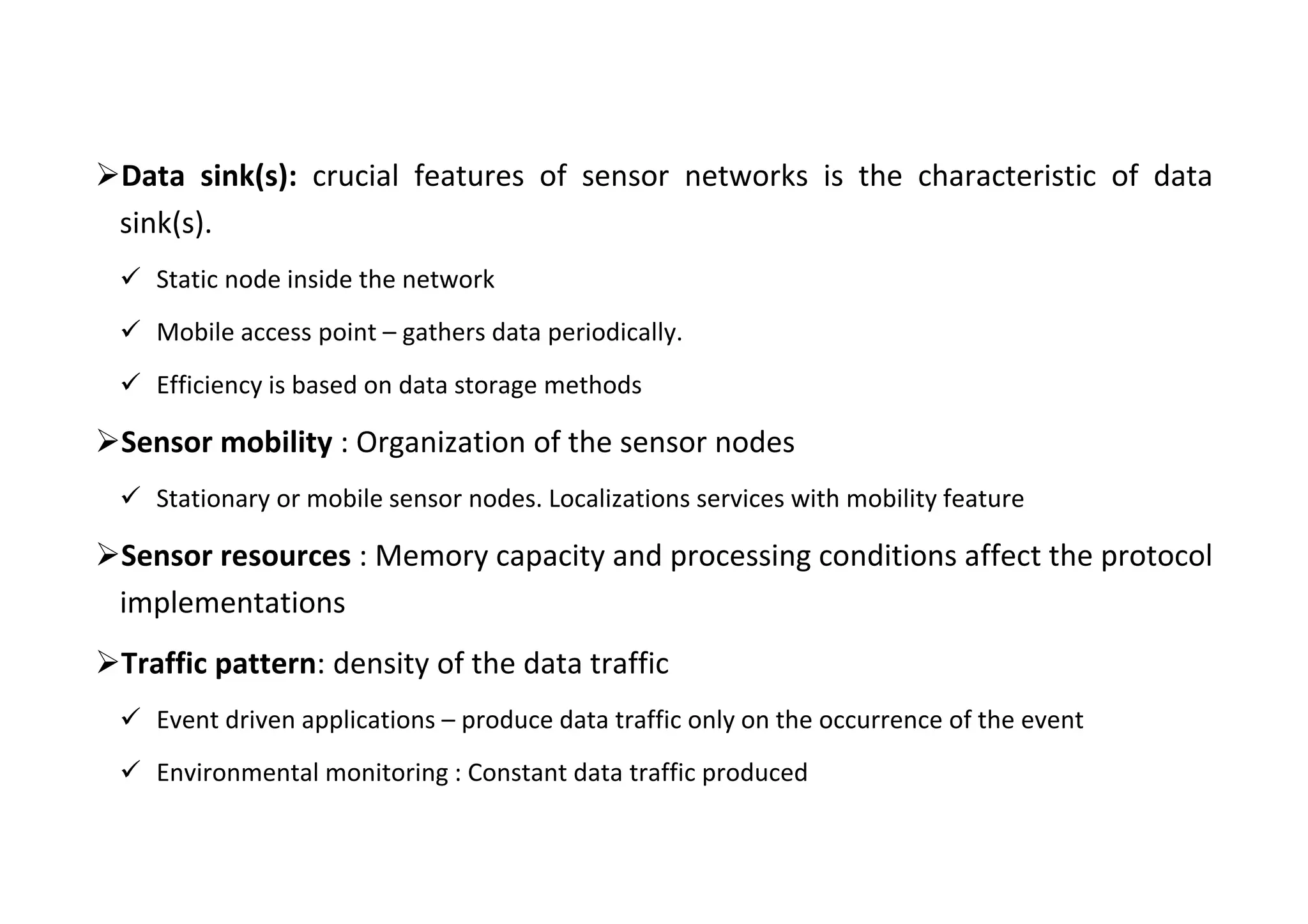 Data sink(s): crucial features of sensor networks is the characteristic of data
sink(s).
 Static node inside the network
 Mobile access point – gathers data periodically.
 Efficiency is based on data storage methods
Sensor mobility : Organization of the sensor nodes
 Stationary or mobile sensor nodes. Localizations services with mobility feature
Sensor resources : Memory capacity and processing conditions affect the protocol
implementations
Traffic pattern: density of the data traffic
 Event driven applications – produce data traffic only on the occurrence of the event
 Environmental monitoring : Constant data traffic produced
 