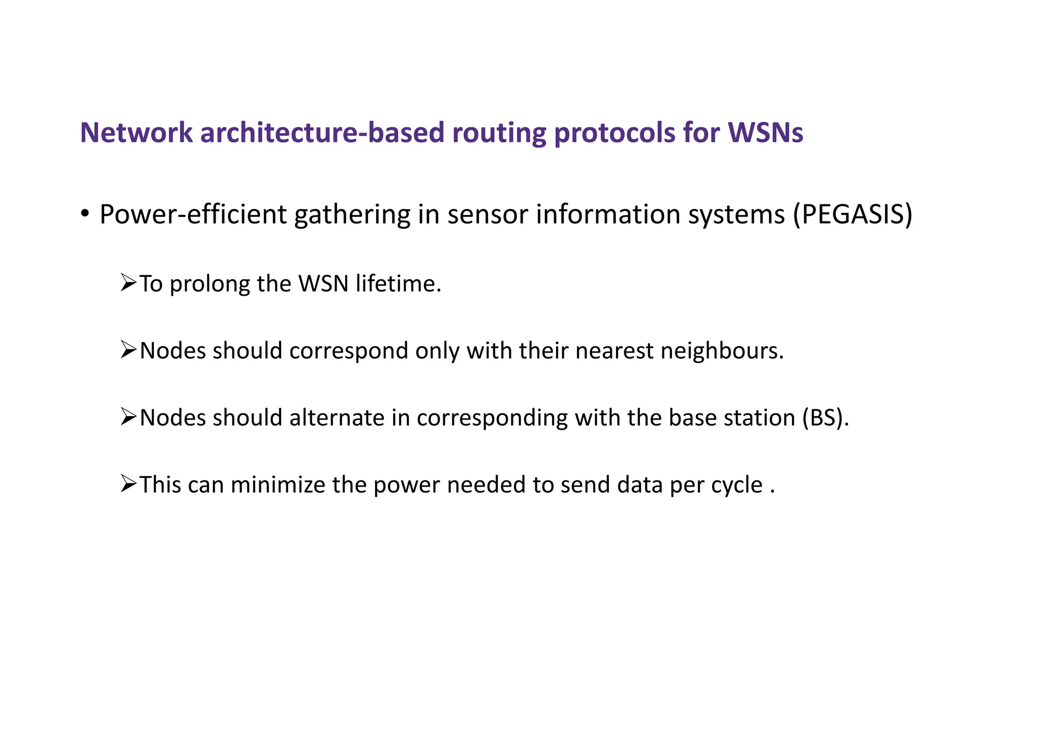 Network architecture-based routing protocols for WSNs
• Power-efficient gathering in sensor information systems (PEGASIS)
To prolong the WSN lifetime.
Nodes should correspond only with their nearest neighbours.
Nodes should alternate in corresponding with the base station (BS).
This can minimize the power needed to send data per cycle .
 