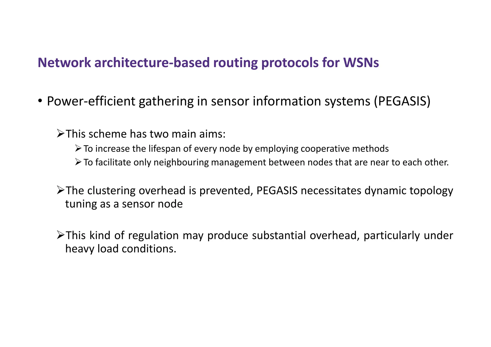Network architecture-based routing protocols for WSNs
• Power-efficient gathering in sensor information systems (PEGASIS)
This scheme has two main aims:
To increase the lifespan of every node by employing cooperative methods
To facilitate only neighbouring management between nodes that are near to each other.
The clustering overhead is prevented, PEGASIS necessitates dynamic topology
tuning as a sensor node
This kind of regulation may produce substantial overhead, particularly under
heavy load conditions.
 