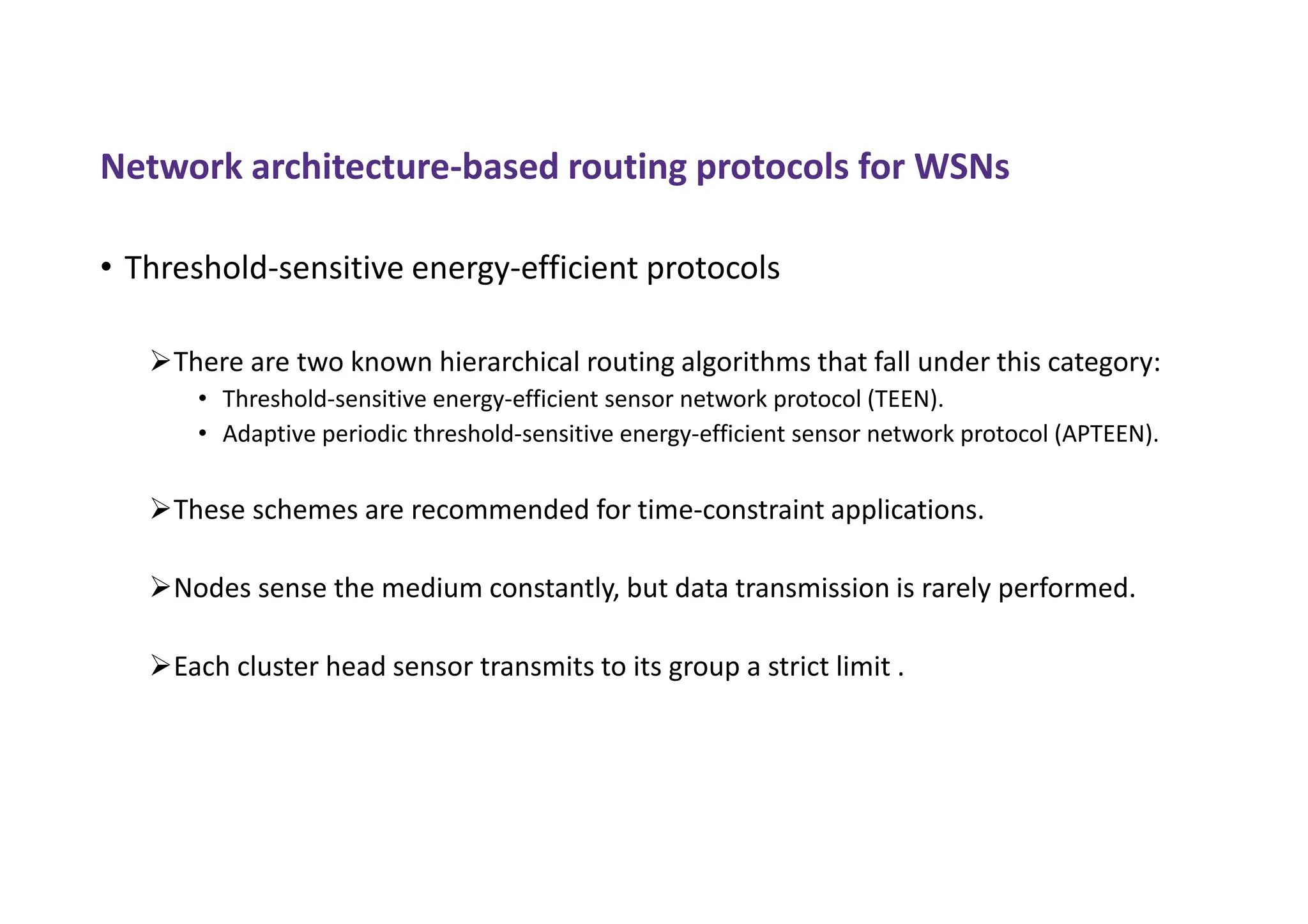 Network architecture-based routing protocols for WSNs
• Threshold-sensitive energy-efficient protocols
There are two known hierarchical routing algorithms that fall under this category:
• Threshold-sensitive energy-efficient sensor network protocol (TEEN).
• Adaptive periodic threshold-sensitive energy-efficient sensor network protocol (APTEEN).
These schemes are recommended for time-constraint applications.
Nodes sense the medium constantly, but data transmission is rarely performed.
Each cluster head sensor transmits to its group a strict limit .
 