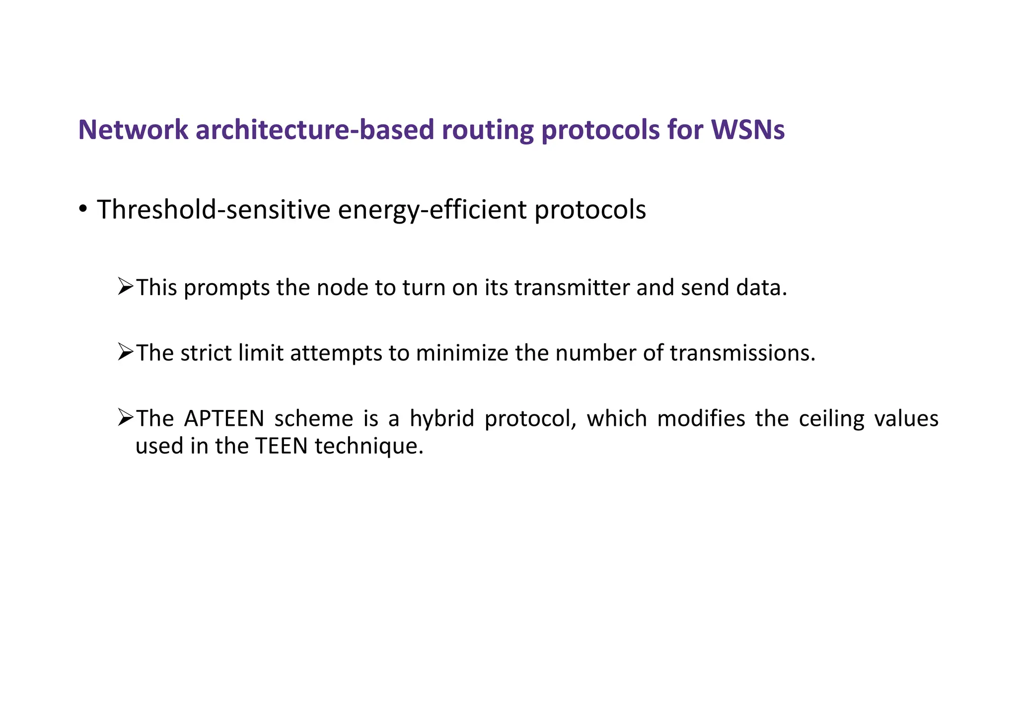 Network architecture-based routing protocols for WSNs
• Threshold-sensitive energy-efficient protocols
This prompts the node to turn on its transmitter and send data.
The strict limit attempts to minimize the number of transmissions.
The APTEEN scheme is a hybrid protocol, which modifies the ceiling values
used in the TEEN technique.
 