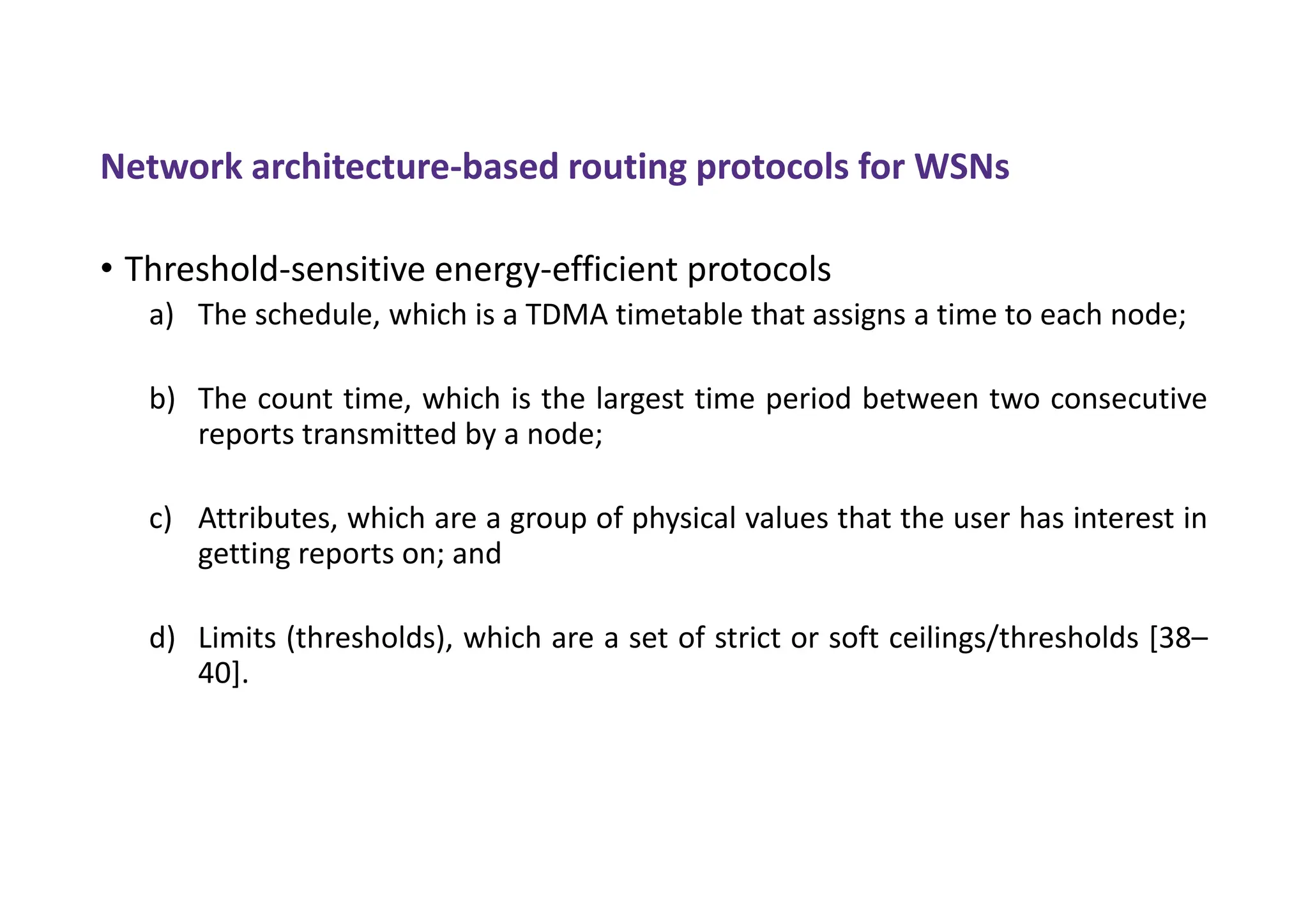 Network architecture-based routing protocols for WSNs
• Threshold-sensitive energy-efficient protocols
a) The schedule, which is a TDMA timetable that assigns a time to each node;
b) The count time, which is the largest time period between two consecutive
reports transmitted by a node;
c) Attributes, which are a group of physical values that the user has interest in
getting reports on; and
d) Limits (thresholds), which are a set of strict or soft ceilings/thresholds [38–
40].
 