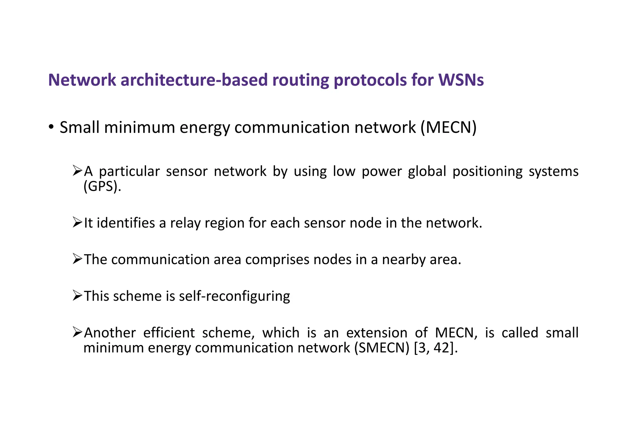 Network architecture-based routing protocols for WSNs
• Small minimum energy communication network (MECN)
A particular sensor network by using low power global positioning systems
(GPS).
It identifies a relay region for each sensor node in the network.
The communication area comprises nodes in a nearby area.
This scheme is self-reconfiguring
Another efficient scheme, which is an extension of MECN, is called small
minimum energy communication network (SMECN) [3, 42].
 