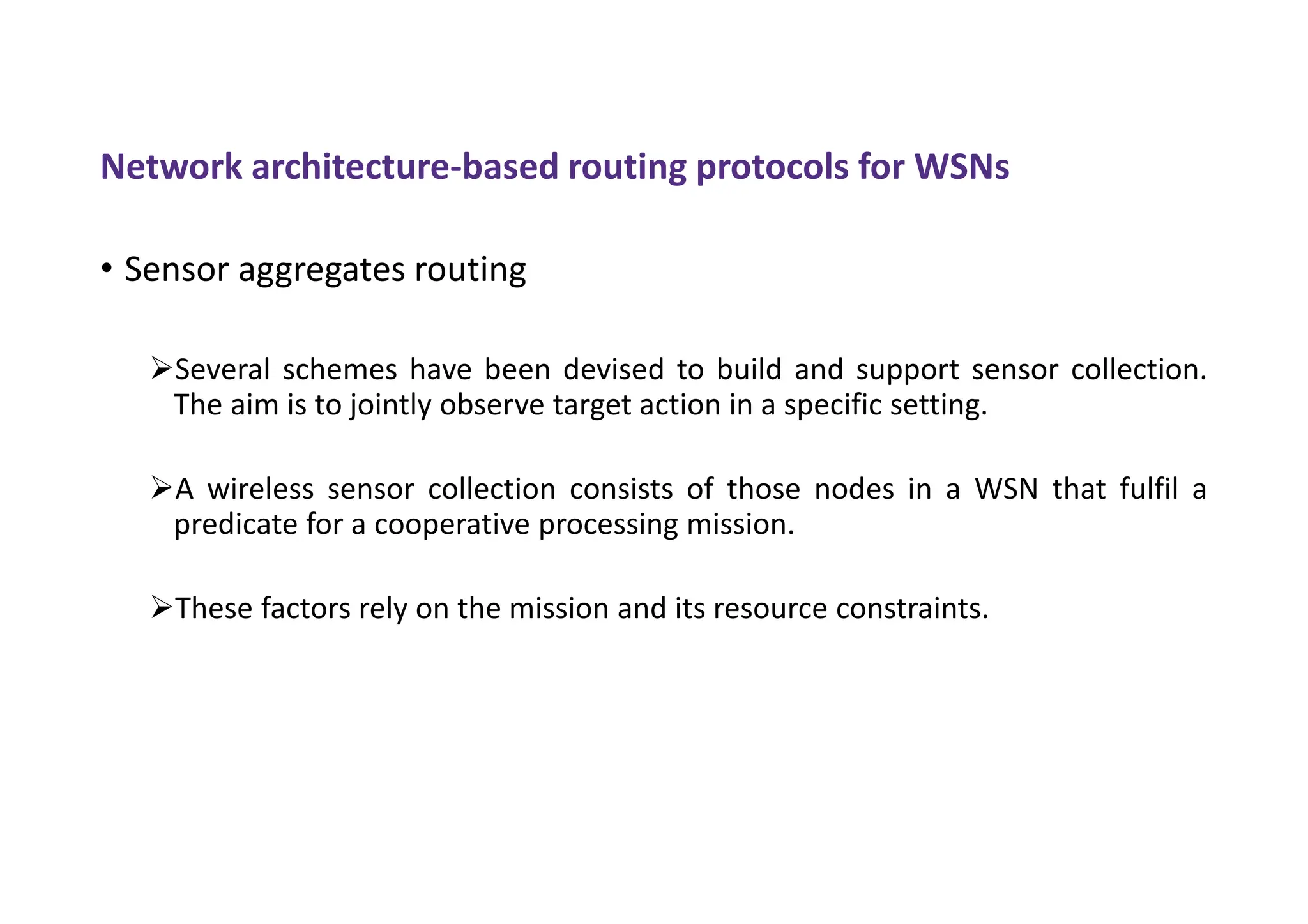 Network architecture-based routing protocols for WSNs
• Sensor aggregates routing
Several schemes have been devised to build and support sensor collection.
The aim is to jointly observe target action in a specific setting.
A wireless sensor collection consists of those nodes in a WSN that fulfil a
predicate for a cooperative processing mission.
These factors rely on the mission and its resource constraints.
 