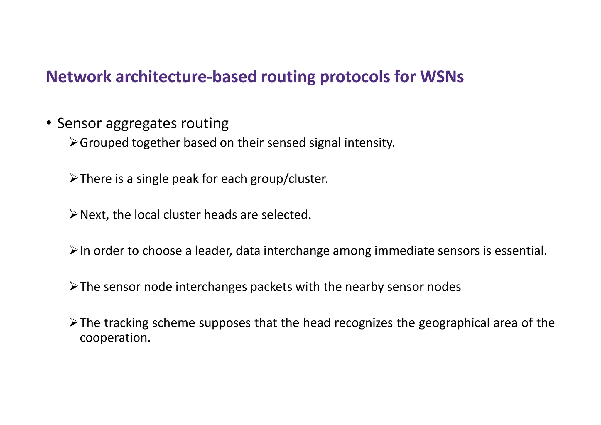 Network architecture-based routing protocols for WSNs
• Sensor aggregates routing
Grouped together based on their sensed signal intensity.
There is a single peak for each group/cluster.
Next, the local cluster heads are selected.
In order to choose a leader, data interchange among immediate sensors is essential.
The sensor node interchanges packets with the nearby sensor nodes
The tracking scheme supposes that the head recognizes the geographical area of the
cooperation.
 