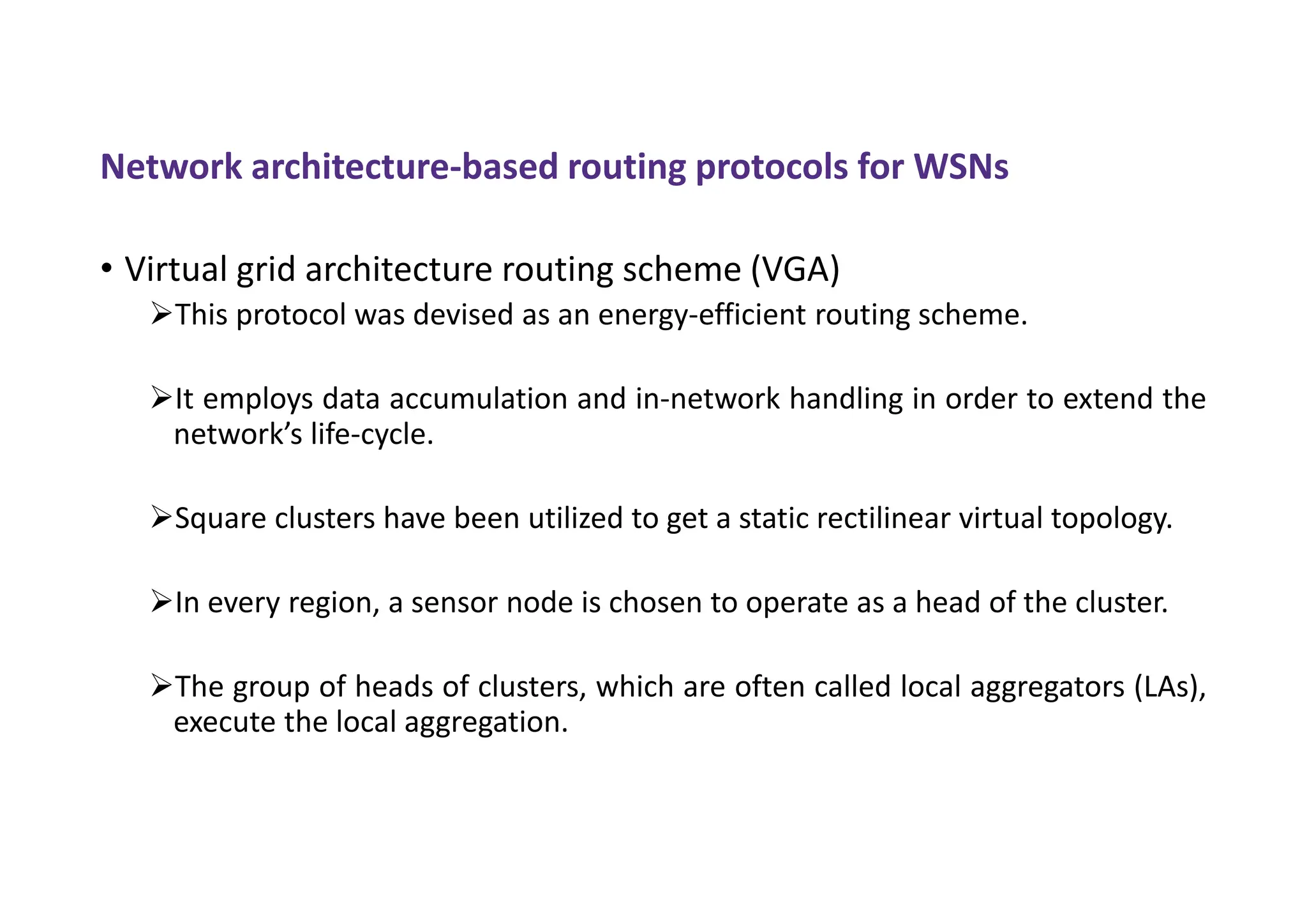 Network architecture-based routing protocols for WSNs
• Virtual grid architecture routing scheme (VGA)
This protocol was devised as an energy-efficient routing scheme.
It employs data accumulation and in-network handling in order to extend the
network’s life-cycle.
Square clusters have been utilized to get a static rectilinear virtual topology.
In every region, a sensor node is chosen to operate as a head of the cluster.
The group of heads of clusters, which are often called local aggregators (LAs),
execute the local aggregation.
 