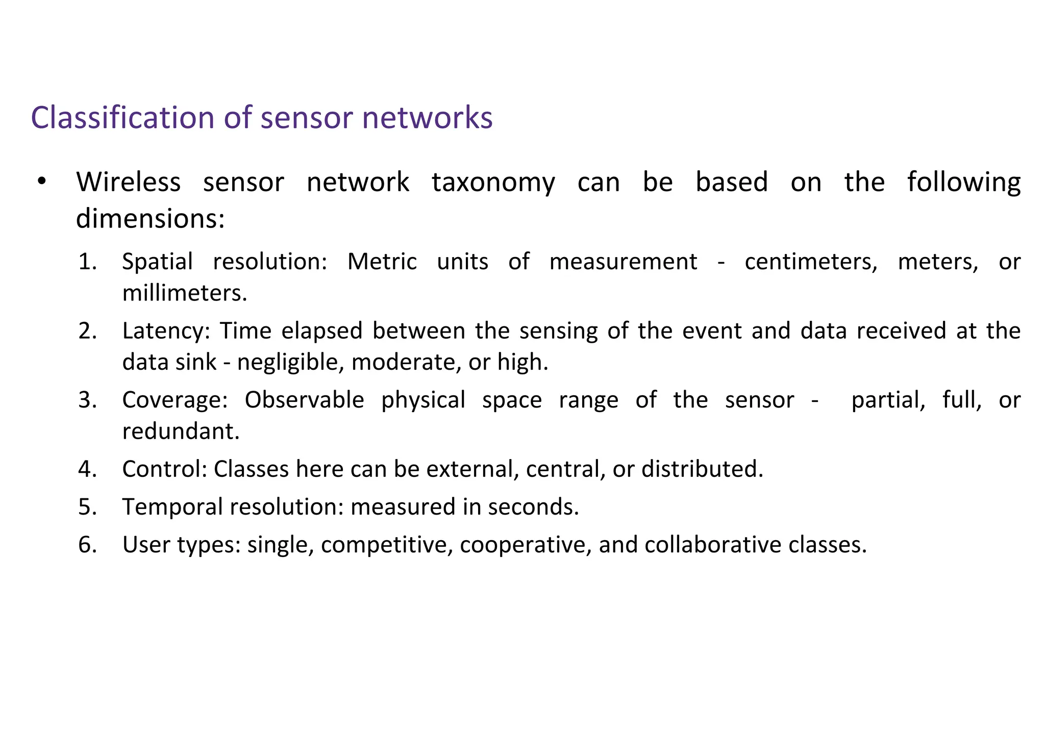 • Wireless sensor network taxonomy can be based on the following
dimensions:
Classification of sensor networks
1. Spatial resolution: Metric units of measurement - centimeters, meters, or
millimeters.
2. Latency: Time elapsed between the sensing of the event and data received at the
data sink - negligible, moderate, or high.
3. Coverage: Observable physical space range of the sensor - partial, full, or
redundant.
4. Control: Classes here can be external, central, or distributed.
5. Temporal resolution: measured in seconds.
6. User types: single, competitive, cooperative, and collaborative classes.
 
