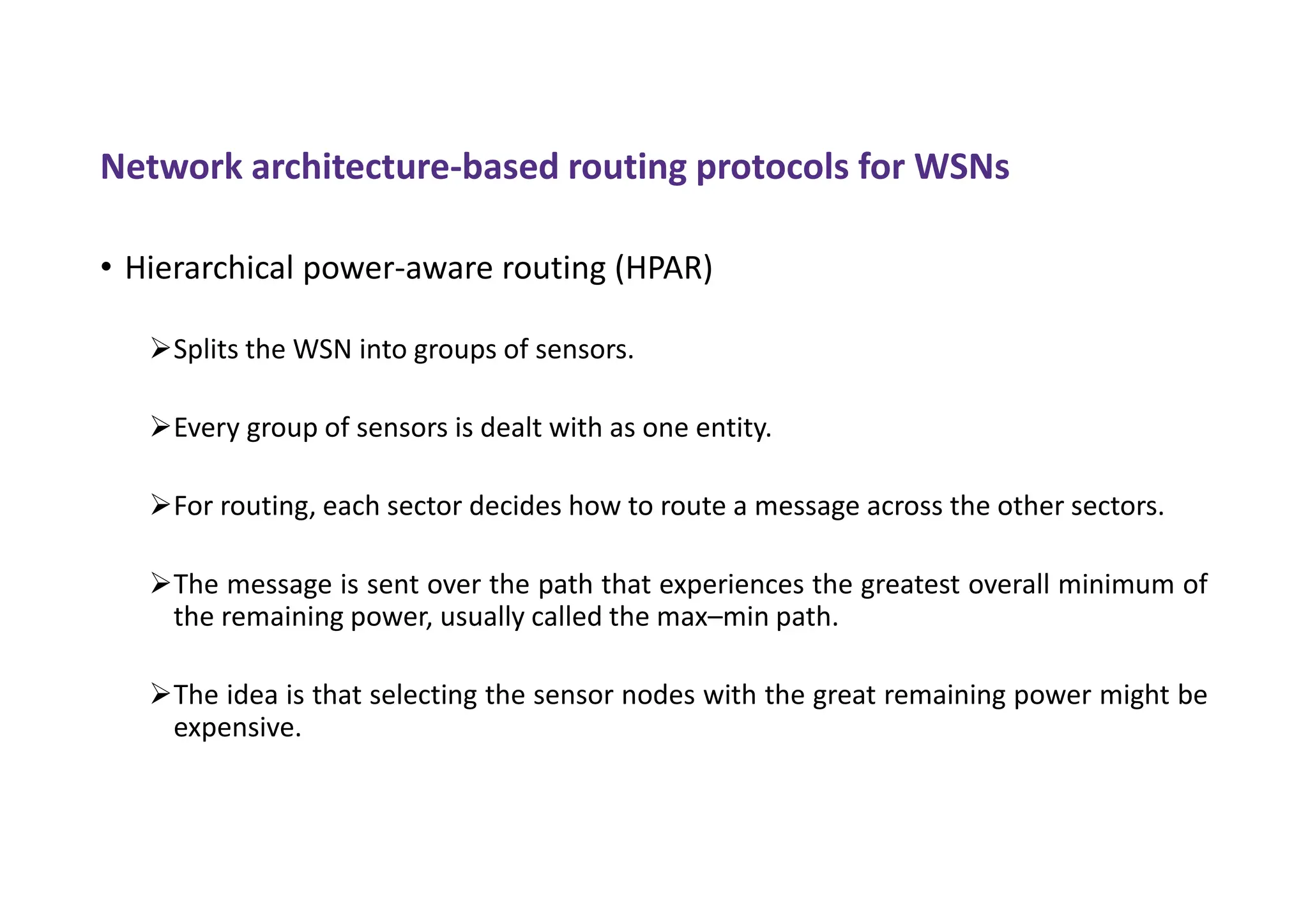Network architecture-based routing protocols for WSNs
• Hierarchical power-aware routing (HPAR)
Splits the WSN into groups of sensors.
Every group of sensors is dealt with as one entity.
For routing, each sector decides how to route a message across the other sectors.
The message is sent over the path that experiences the greatest overall minimum of
the remaining power, usually called the max–min path.
The idea is that selecting the sensor nodes with the great remaining power might be
expensive.
 
