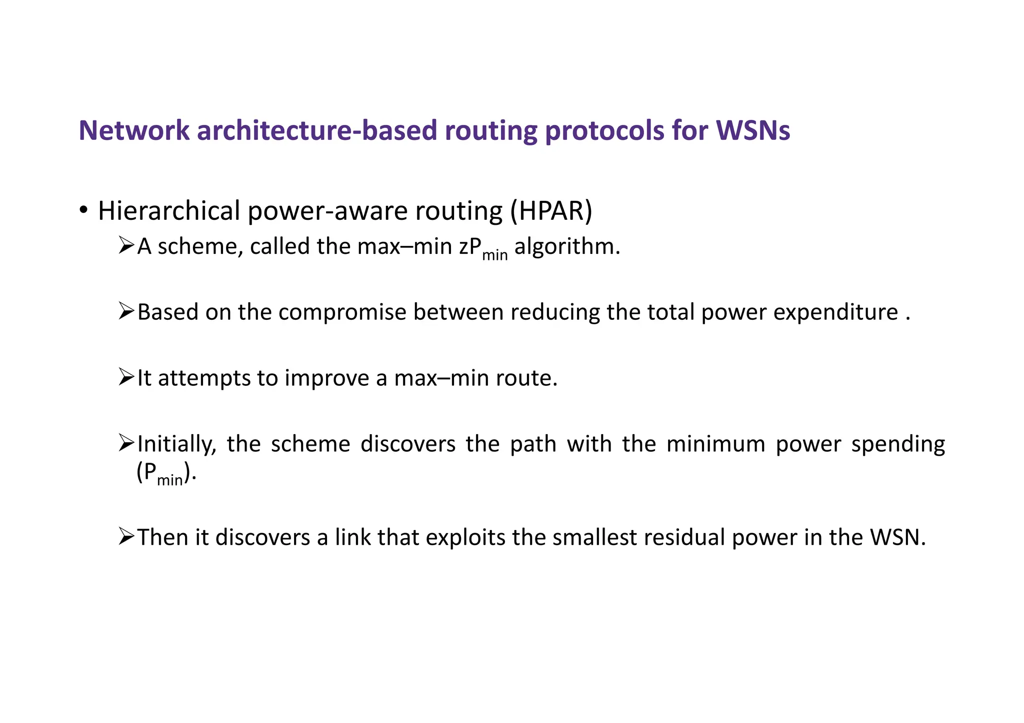Network architecture-based routing protocols for WSNs
• Hierarchical power-aware routing (HPAR)
A scheme, called the max–min zPmin algorithm.
Based on the compromise between reducing the total power expenditure .
It attempts to improve a max–min route.
Initially, the scheme discovers the path with the minimum power spending
(Pmin).
Then it discovers a link that exploits the smallest residual power in the WSN.
 