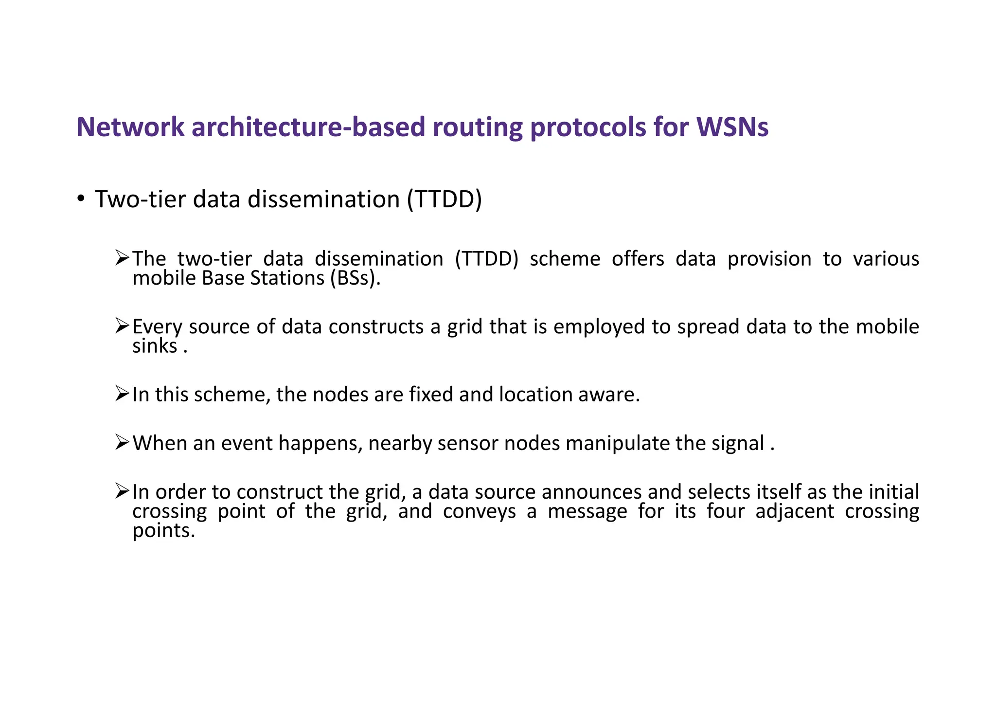 Network architecture-based routing protocols for WSNs
• Two-tier data dissemination (TTDD)
The two-tier data dissemination (TTDD) scheme offers data provision to various
mobile Base Stations (BSs).
Every source of data constructs a grid that is employed to spread data to the mobile
sinks .
In this scheme, the nodes are fixed and location aware.
When an event happens, nearby sensor nodes manipulate the signal .
In order to construct the grid, a data source announces and selects itself as the initial
crossing point of the grid, and conveys a message for its four adjacent crossing
points.
 