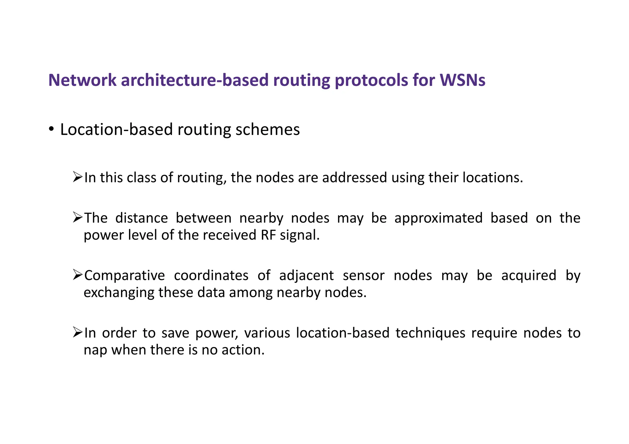 Network architecture-based routing protocols for WSNs
• Location-based routing schemes
In this class of routing, the nodes are addressed using their locations.
The distance between nearby nodes may be approximated based on the
power level of the received RF signal.
Comparative coordinates of adjacent sensor nodes may be acquired by
exchanging these data among nearby nodes.
In order to save power, various location-based techniques require nodes to
nap when there is no action.
 