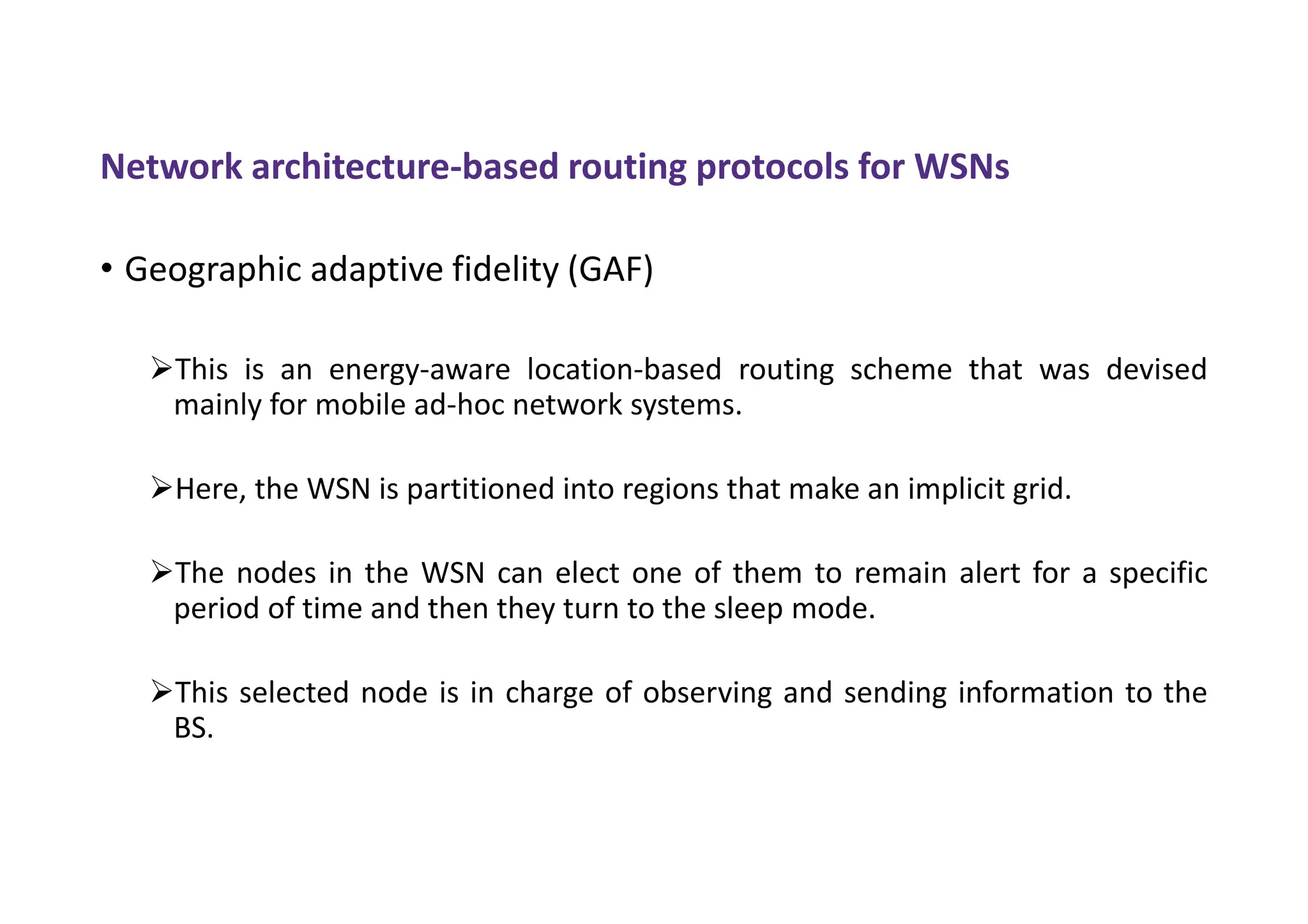 Network architecture-based routing protocols for WSNs
• Geographic adaptive fidelity (GAF)
This is an energy-aware location-based routing scheme that was devised
mainly for mobile ad-hoc network systems.
Here, the WSN is partitioned into regions that make an implicit grid.
The nodes in the WSN can elect one of them to remain alert for a specific
period of time and then they turn to the sleep mode.
This selected node is in charge of observing and sending information to the
BS.
 