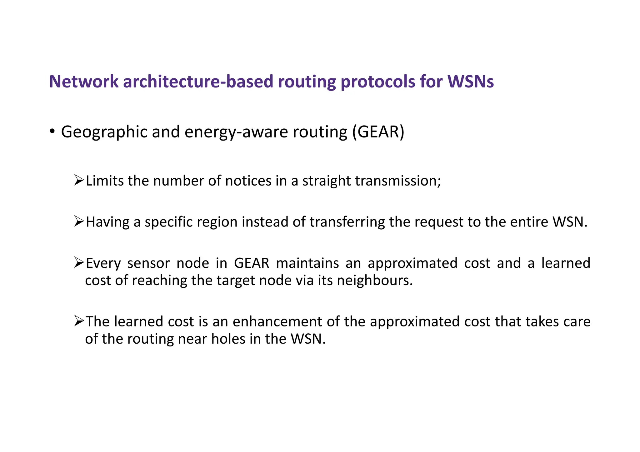 Network architecture-based routing protocols for WSNs
• Geographic and energy-aware routing (GEAR)
Limits the number of notices in a straight transmission;
Having a specific region instead of transferring the request to the entire WSN.
Every sensor node in GEAR maintains an approximated cost and a learned
cost of reaching the target node via its neighbours.
The learned cost is an enhancement of the approximated cost that takes care
of the routing near holes in the WSN.
 