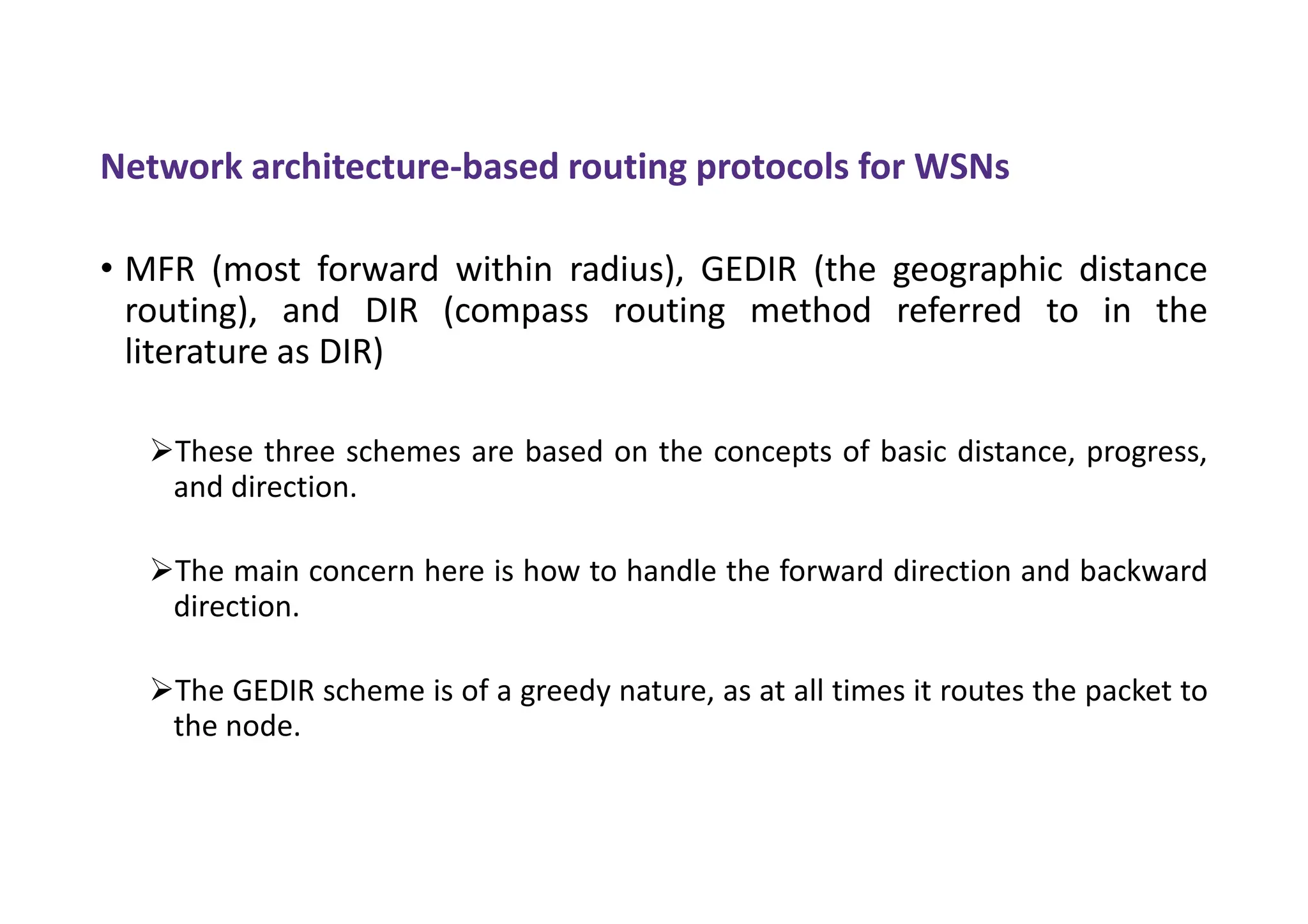 Network architecture-based routing protocols for WSNs
• MFR (most forward within radius), GEDIR (the geographic distance
routing), and DIR (compass routing method referred to in the
literature as DIR)
These three schemes are based on the concepts of basic distance, progress,
and direction.
The main concern here is how to handle the forward direction and backward
direction.
The GEDIR scheme is of a greedy nature, as at all times it routes the packet to
the node.
 