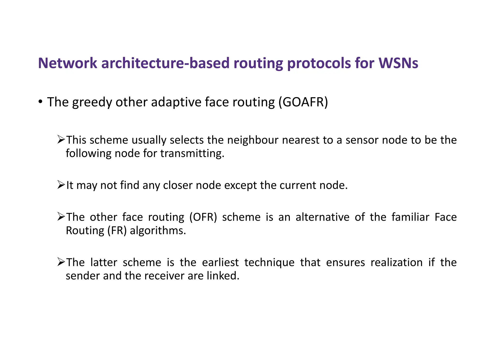 Network architecture-based routing protocols for WSNs
• The greedy other adaptive face routing (GOAFR)
This scheme usually selects the neighbour nearest to a sensor node to be the
following node for transmitting.
It may not find any closer node except the current node.
The other face routing (OFR) scheme is an alternative of the familiar Face
Routing (FR) algorithms.
The latter scheme is the earliest technique that ensures realization if the
sender and the receiver are linked.
 