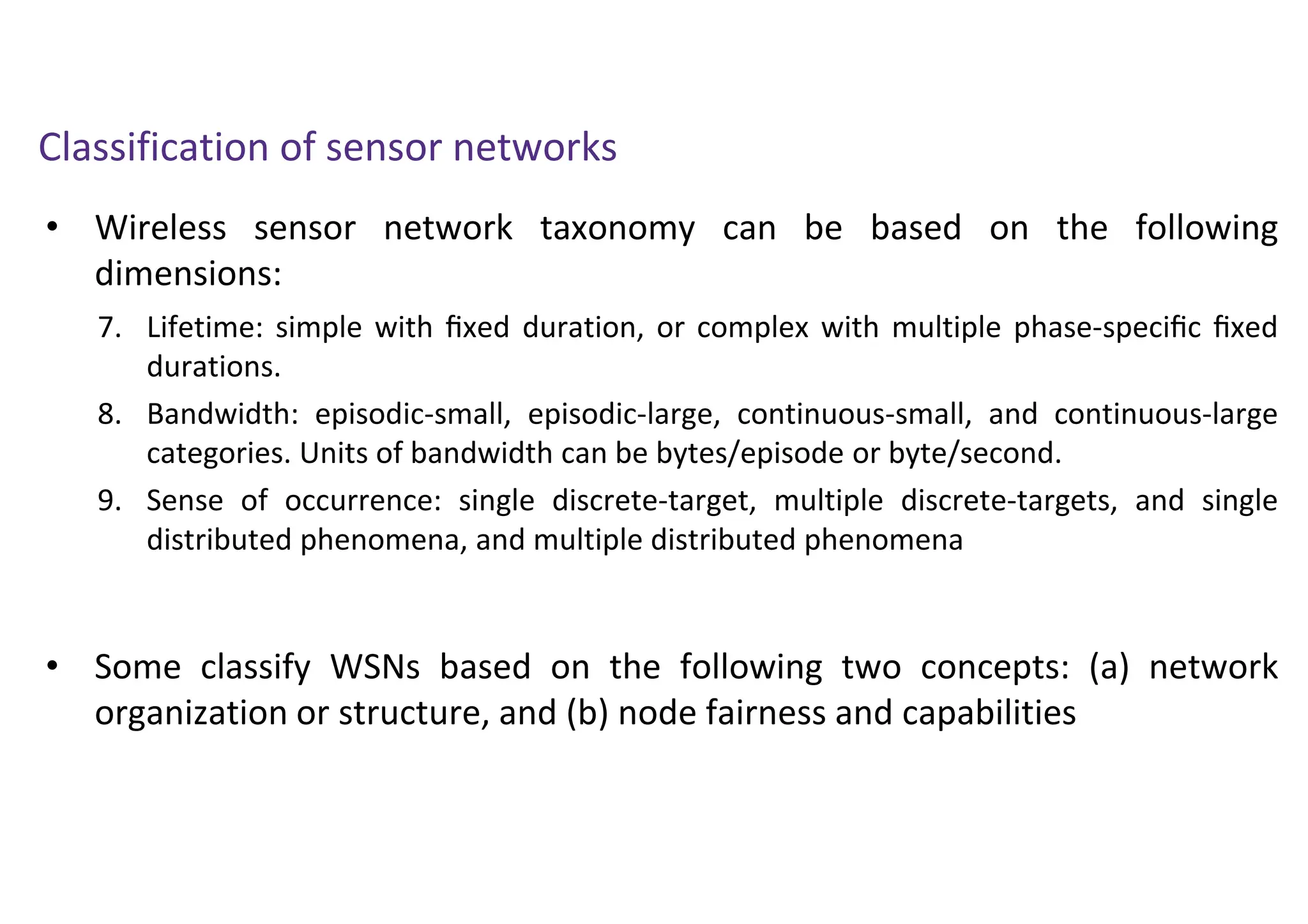 • Wireless sensor network taxonomy can be based on the following
dimensions:
Classification of sensor networks
7. Lifetime: simple with ﬁxed duration, or complex with multiple phase-speciﬁc ﬁxed
durations.
8. Bandwidth: episodic-small, episodic-large, continuous-small, and continuous-large
categories. Units of bandwidth can be bytes/episode or byte/second.
9. Sense of occurrence: single discrete-target, multiple discrete-targets, and single
distributed phenomena, and multiple distributed phenomena
• Some classify WSNs based on the following two concepts: (a) network
organization or structure, and (b) node fairness and capabilities
 