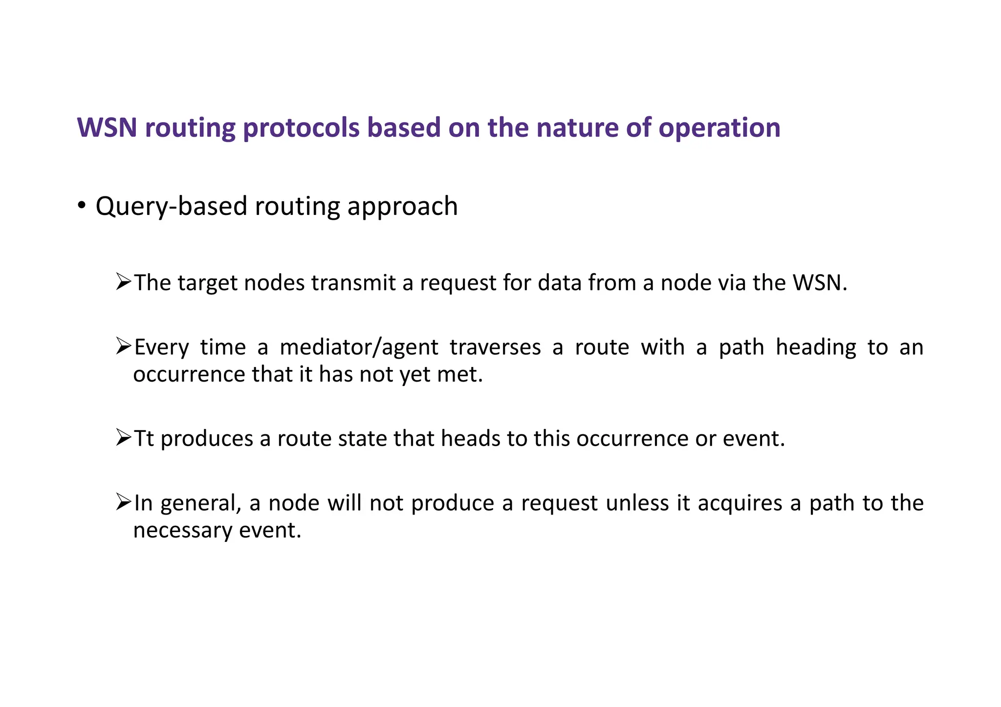 WSN routing protocols based on the nature of operation
• Query-based routing approach
The target nodes transmit a request for data from a node via the WSN.
Every time a mediator/agent traverses a route with a path heading to an
occurrence that it has not yet met.
Tt produces a route state that heads to this occurrence or event.
In general, a node will not produce a request unless it acquires a path to the
necessary event.
 