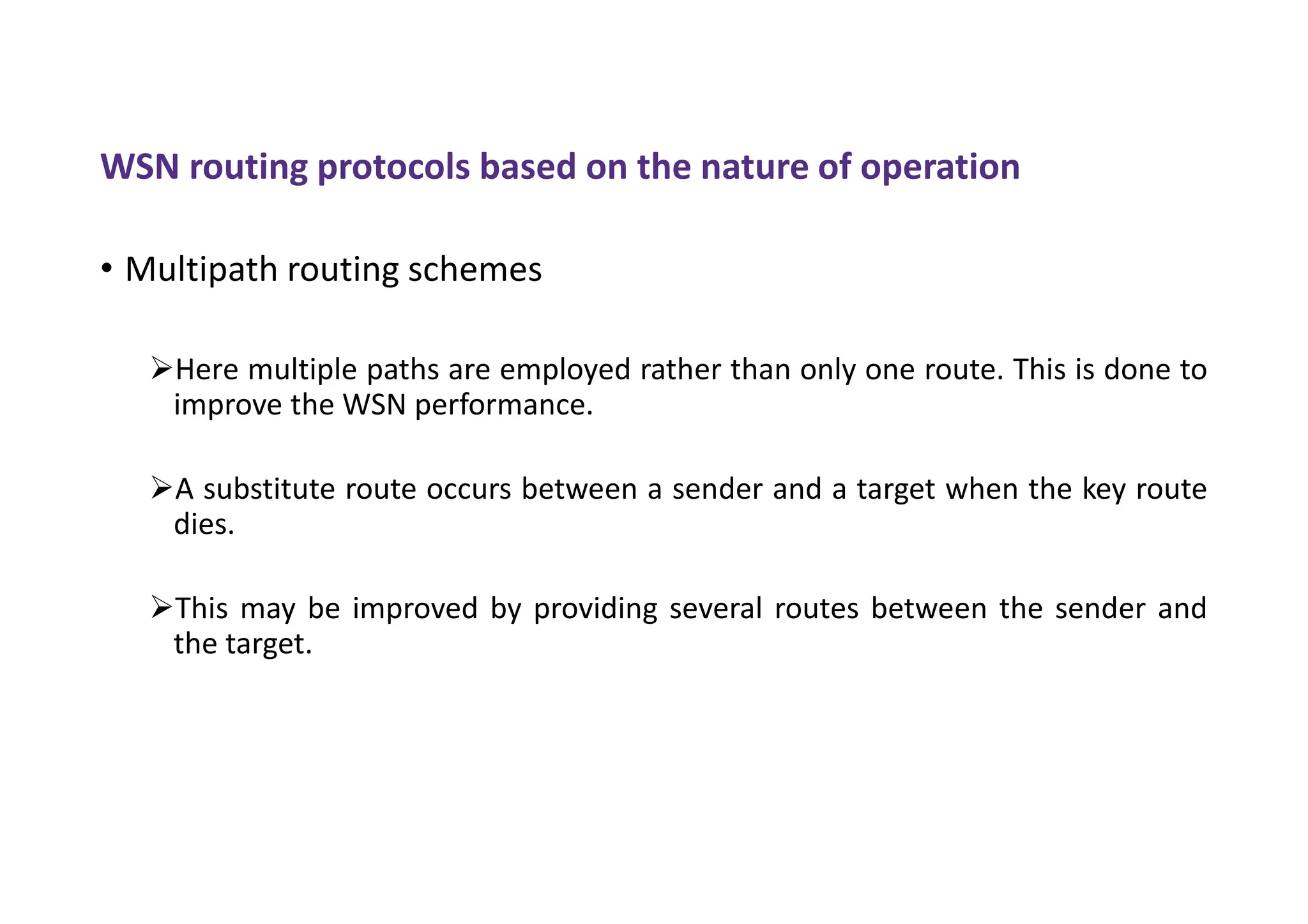 WSN routing protocols based on the nature of operation
• Multipath routing schemes
Here multiple paths are employed rather than only one route. This is done to
improve the WSN performance.
A substitute route occurs between a sender and a target when the key route
dies.
This may be improved by providing several routes between the sender and
the target.
 