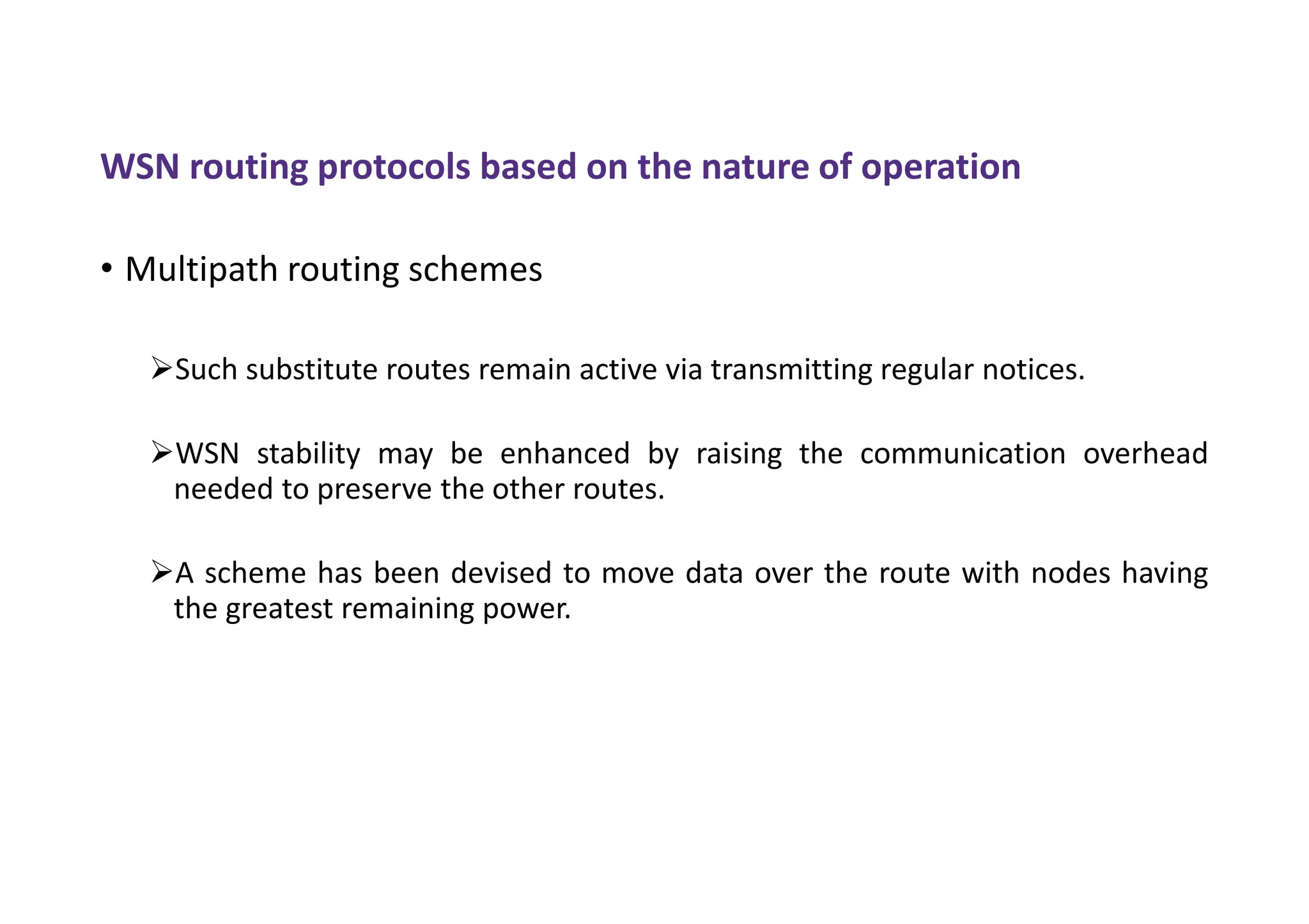 WSN routing protocols based on the nature of operation
• Multipath routing schemes
Such substitute routes remain active via transmitting regular notices.
WSN stability may be enhanced by raising the communication overhead
needed to preserve the other routes.
A scheme has been devised to move data over the route with nodes having
the greatest remaining power.
 