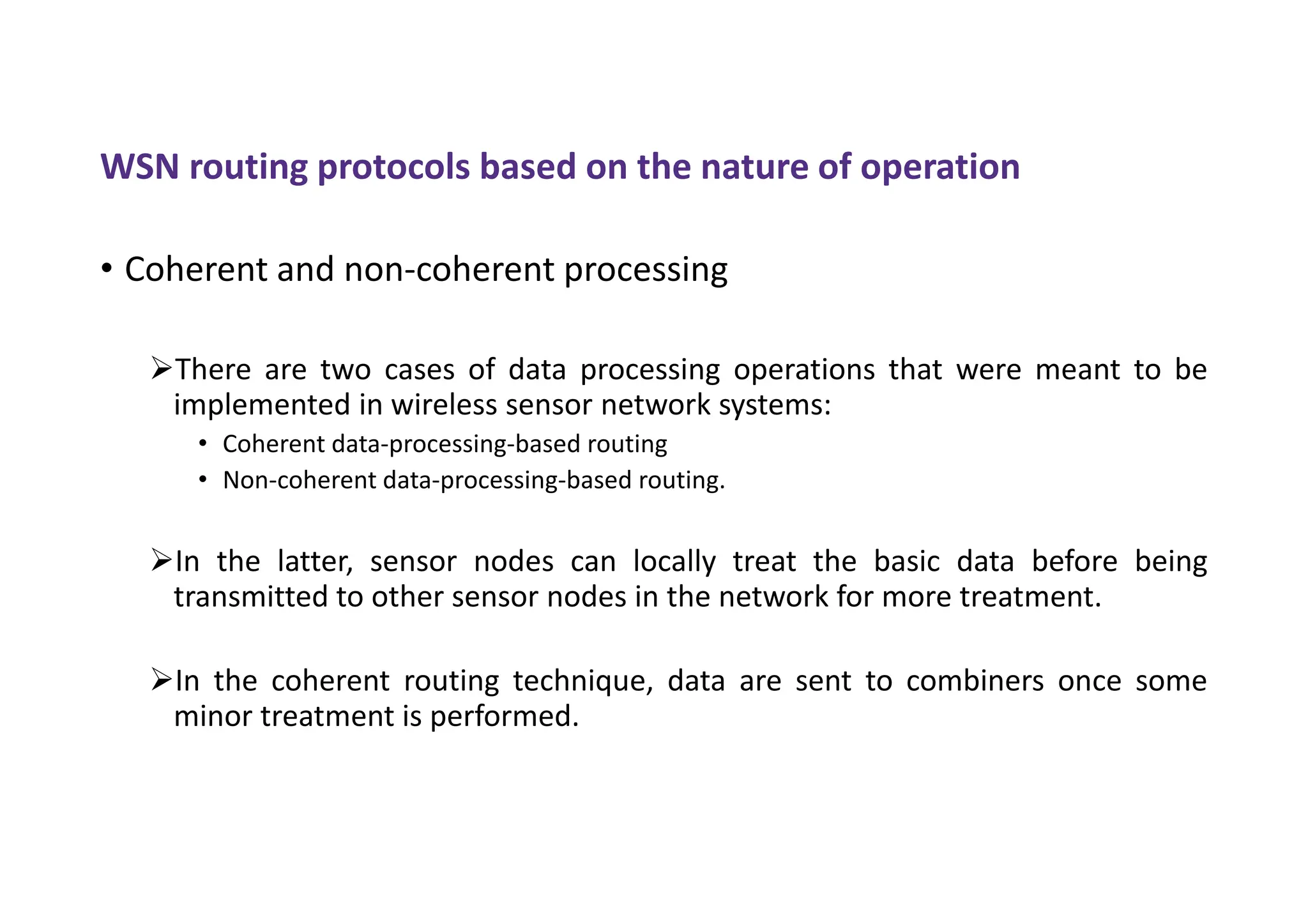WSN routing protocols based on the nature of operation
• Coherent and non-coherent processing
There are two cases of data processing operations that were meant to be
implemented in wireless sensor network systems:
• Coherent data-processing-based routing
• Non-coherent data-processing-based routing.
In the latter, sensor nodes can locally treat the basic data before being
transmitted to other sensor nodes in the network for more treatment.
In the coherent routing technique, data are sent to combiners once some
minor treatment is performed.
 