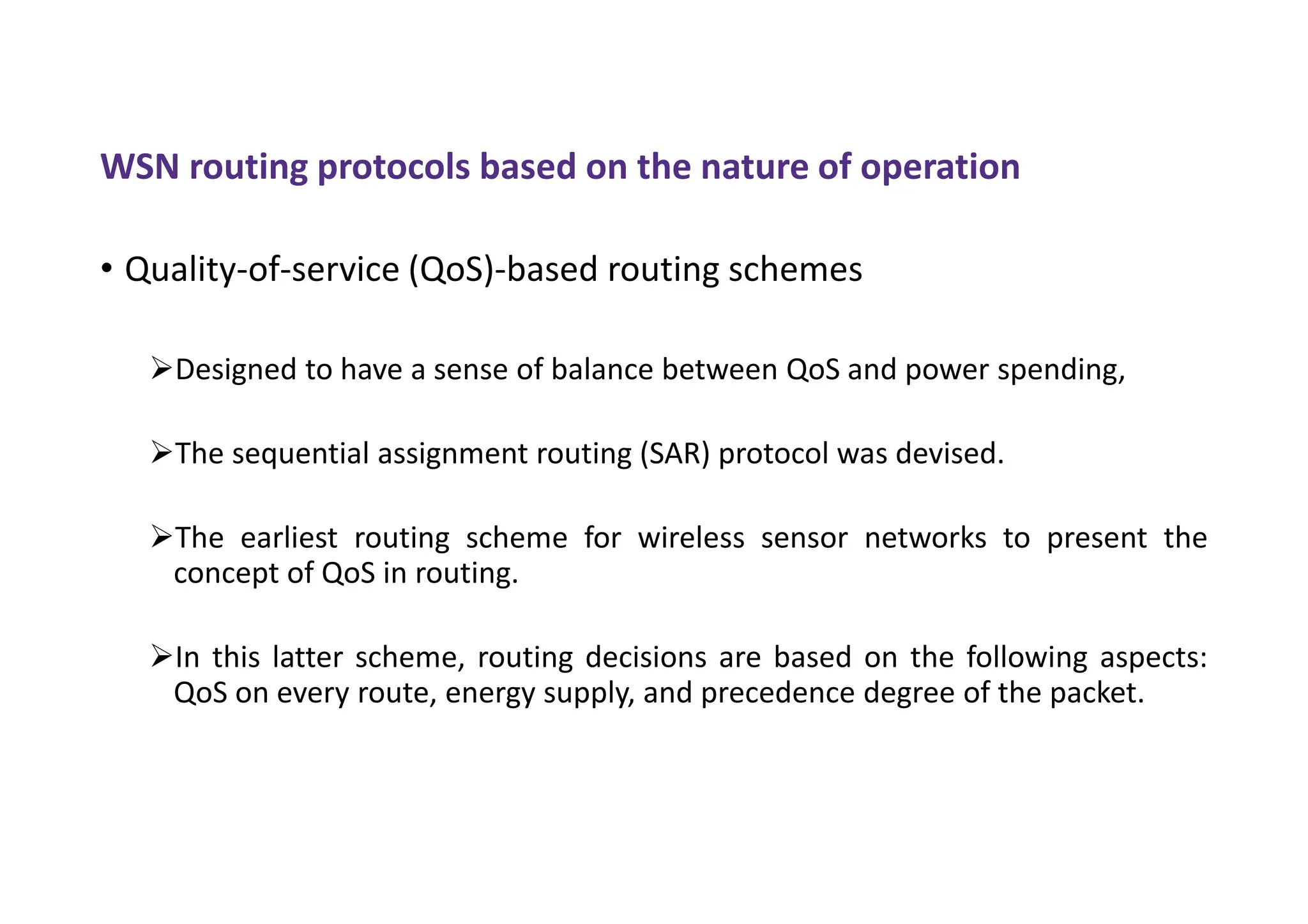 WSN routing protocols based on the nature of operation
• Quality-of-service (QoS)-based routing schemes
Designed to have a sense of balance between QoS and power spending,
The sequential assignment routing (SAR) protocol was devised.
The earliest routing scheme for wireless sensor networks to present the
concept of QoS in routing.
In this latter scheme, routing decisions are based on the following aspects:
QoS on every route, energy supply, and precedence degree of the packet.
 